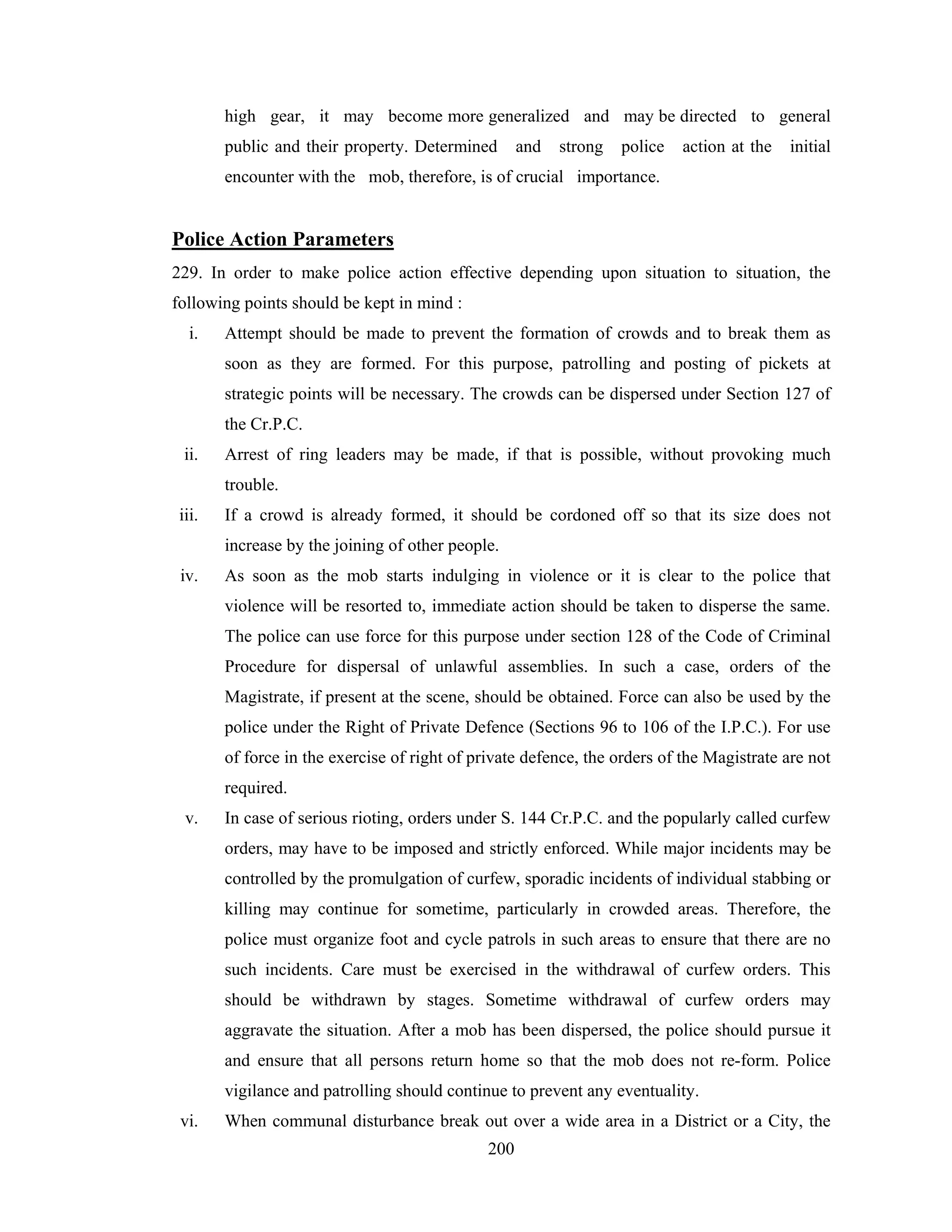 high gear, it may become more generalized and may be directed to general
public and their property. Determined

and

strong

police

action at the

initial

encounter with the mob, therefore, is of crucial importance.

Police Action Parameters
229. In order to make police action effective depending upon situation to situation, the
following points should be kept in mind :
i.

Attempt should be made to prevent the formation of crowds and to break them as
soon as they are formed. For this purpose, patrolling and posting of pickets at
strategic points will be necessary. The crowds can be dispersed under Section 127 of
the Cr.P.C.

ii.

Arrest of ring leaders may be made, if that is possible, without provoking much
trouble.

iii.

If a crowd is already formed, it should be cordoned off so that its size does not
increase by the joining of other people.

iv.

As soon as the mob starts indulging in violence or it is clear to the police that
violence will be resorted to, immediate action should be taken to disperse the same.
The police can use force for this purpose under section 128 of the Code of Criminal
Procedure for dispersal of unlawful assemblies. In such a case, orders of the
Magistrate, if present at the scene, should be obtained. Force can also be used by the
police under the Right of Private Defence (Sections 96 to 106 of the I.P.C.). For use
of force in the exercise of right of private defence, the orders of the Magistrate are not
required.

v.

In case of serious rioting, orders under S. 144 Cr.P.C. and the popularly called curfew
orders, may have to be imposed and strictly enforced. While major incidents may be
controlled by the promulgation of curfew, sporadic incidents of individual stabbing or
killing may continue for sometime, particularly in crowded areas. Therefore, the
police must organize foot and cycle patrols in such areas to ensure that there are no
such incidents. Care must be exercised in the withdrawal of curfew orders. This
should be withdrawn by stages. Sometime withdrawal of curfew orders may
aggravate the situation. After a mob has been dispersed, the police should pursue it
and ensure that all persons return home so that the mob does not re-form. Police
vigilance and patrolling should continue to prevent any eventuality.

vi.

When communal disturbance break out over a wide area in a District or a City, the
200

 