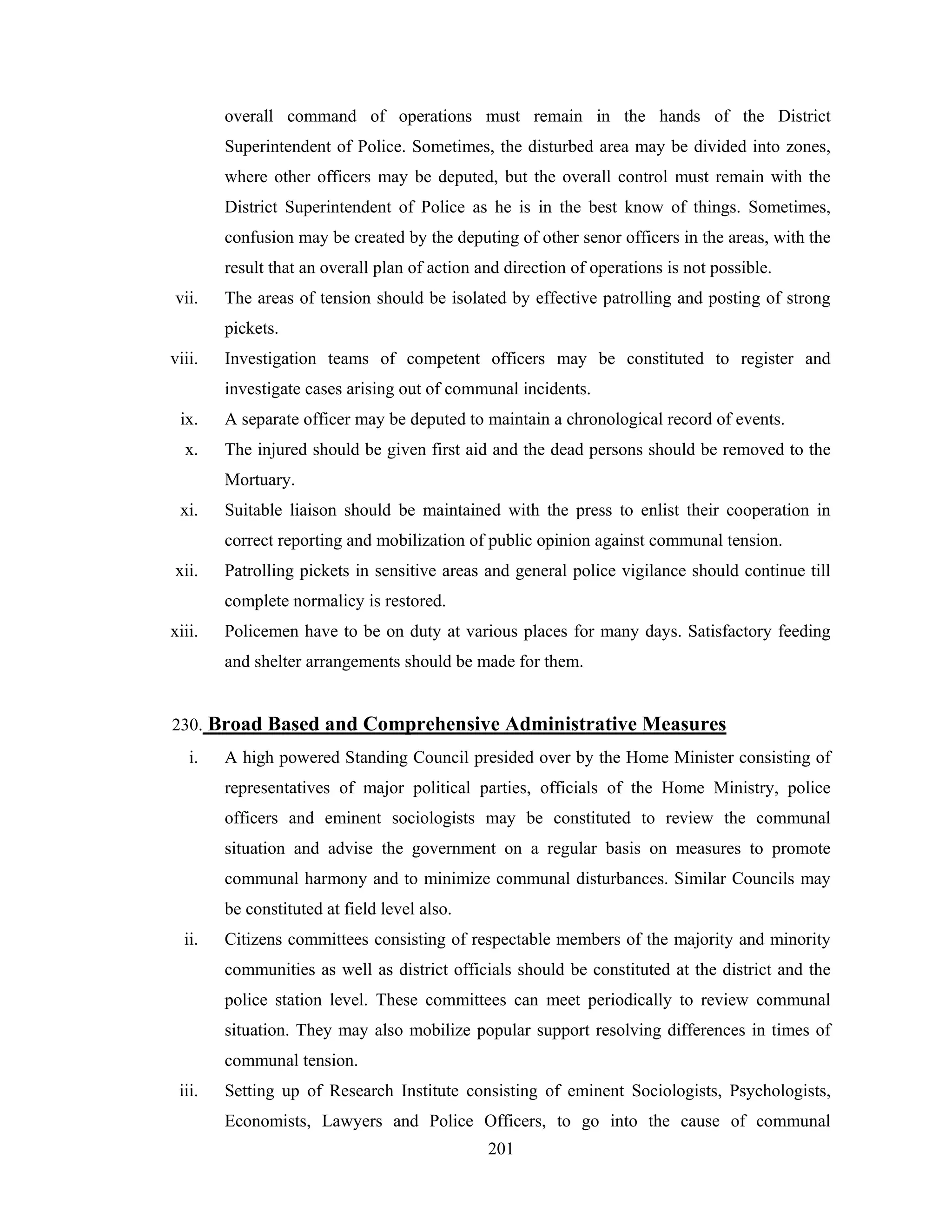 overall command of operations must remain in the hands of the District
Superintendent of Police. Sometimes, the disturbed area may be divided into zones,
where other officers may be deputed, but the overall control must remain with the
District Superintendent of Police as he is in the best know of things. Sometimes,
confusion may be created by the deputing of other senor officers in the areas, with the
result that an overall plan of action and direction of operations is not possible.
vii.

The areas of tension should be isolated by effective patrolling and posting of strong
pickets.

viii.

Investigation teams of competent officers may be constituted to register and
investigate cases arising out of communal incidents.

ix.

A separate officer may be deputed to maintain a chronological record of events.

x.

The injured should be given first aid and the dead persons should be removed to the
Mortuary.

xi.

Suitable liaison should be maintained with the press to enlist their cooperation in
correct reporting and mobilization of public opinion against communal tension.

xii.

Patrolling pickets in sensitive areas and general police vigilance should continue till
complete normalicy is restored.

xiii.

Policemen have to be on duty at various places for many days. Satisfactory feeding
and shelter arrangements should be made for them.

230. Broad Based and Comprehensive Administrative Measures
i.

A high powered Standing Council presided over by the Home Minister consisting of
representatives of major political parties, officials of the Home Ministry, police
officers and eminent sociologists may be constituted to review the communal
situation and advise the government on a regular basis on measures to promote
communal harmony and to minimize communal disturbances. Similar Councils may
be constituted at field level also.

ii.

Citizens committees consisting of respectable members of the majority and minority
communities as well as district officials should be constituted at the district and the
police station level. These committees can meet periodically to review communal
situation. They may also mobilize popular support resolving differences in times of
communal tension.

iii.

Setting up of Research Institute consisting of eminent Sociologists, Psychologists,
Economists, Lawyers and Police Officers, to go into the cause of communal
201

 
