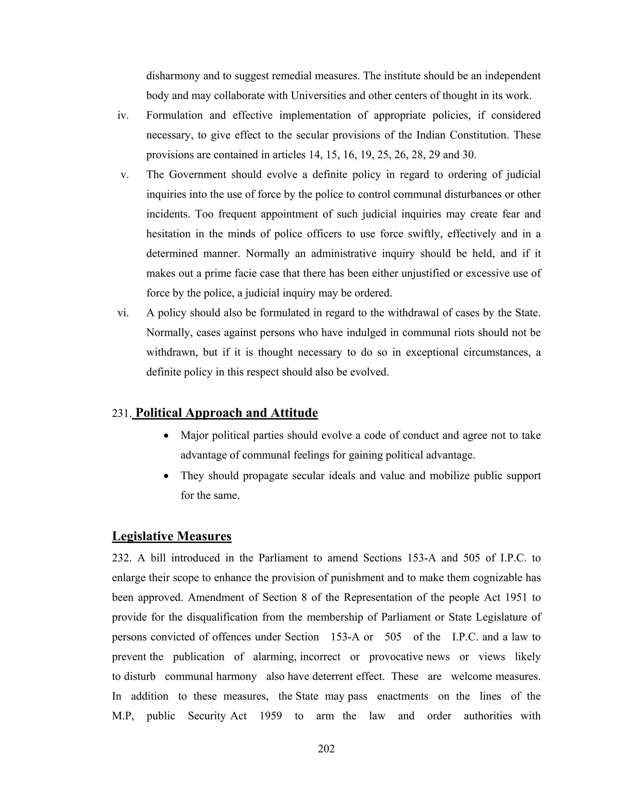 disharmony and to suggest remedial measures. The institute should be an independent
body and may collaborate with Universities and other centers of thought in its work.
iv.

Formulation and effective implementation of appropriate policies, if considered
necessary, to give effect to the secular provisions of the Indian Constitution. These
provisions are contained in articles 14, 15, 16, 19, 25, 26, 28, 29 and 30.

v.

The Government should evolve a definite policy in regard to ordering of judicial
inquiries into the use of force by the police to control communal disturbances or other
incidents. Too frequent appointment of such judicial inquiries may create fear and
hesitation in the minds of police officers to use force swiftly, effectively and in a
determined manner. Normally an administrative inquiry should be held, and if it
makes out a prime facie case that there has been either unjustified or excessive use of
force by the police, a judicial inquiry may be ordered.

vi.

A policy should also be formulated in regard to the withdrawal of cases by the State.
Normally, cases against persons who have indulged in communal riots should not be
withdrawn, but if it is thought necessary to do so in exceptional circumstances, a
definite policy in this respect should also be evolved.

231. Political Approach and Attitude
•

Major political parties should evolve a code of conduct and agree not to take
advantage of communal feelings for gaining political advantage.

•

They should propagate secular ideals and value and mobilize public support
for the same.

Legislative Measures
232. A bill introduced in the Parliament to amend Sections 153-A and 505 of I.P.C. to
enlarge their scope to enhance the provision of punishment and to make them cognizable has
been approved. Amendment of Section 8 of the Representation of the people Act 1951 to
provide for the disqualification from the membership of Parliament or State Legislature of
persons convicted of offences under Section

153-A or

505

of the

I.P.C. and a law to

prevent the publication of alarming, incorrect or provocative news or views likely
to disturb communal harmony also have deterrent effect. These are welcome measures.
In addition to these measures, the State may pass enactments on the lines of the
M.P,

public

Security Act

1959

to

arm the
202

law

and

order

authorities with

 