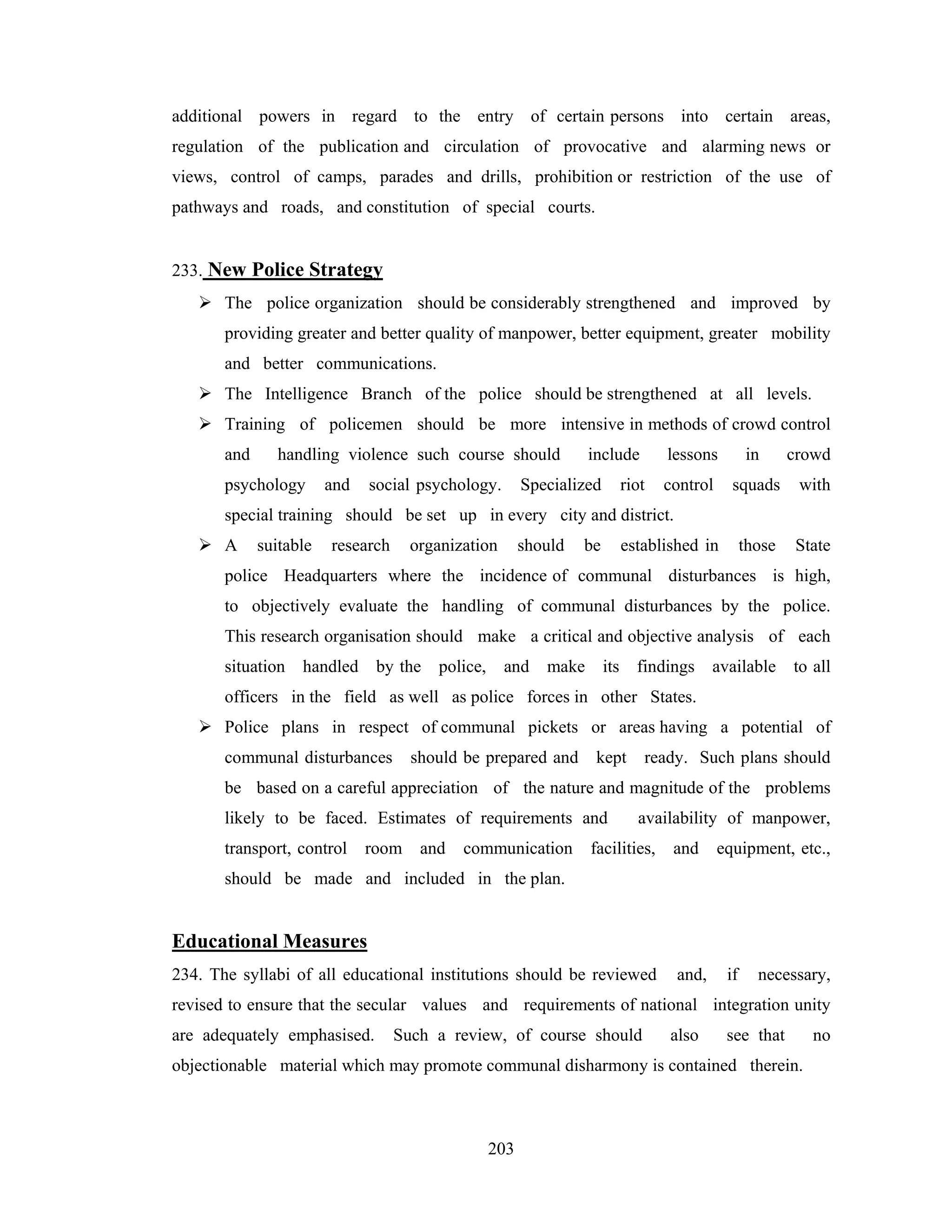additional powers in regard to the entry of certain persons into certain areas,
regulation of the publication and circulation of provocative and alarming news or
views, control of camps, parades and drills, prohibition or restriction of the use of
pathways and roads, and constitution of special courts.

233. New Police Strategy
The police organization should be considerably strengthened and improved by
providing greater and better quality of manpower, better equipment, greater mobility
and better communications.
The Intelligence Branch of the police should be strengthened at all levels.
Training of policemen should be more intensive in methods of crowd control
and

handling violence such course should

psychology

and

social psychology.

include

Specialized

lessons

riot

in

crowd

control

squads

with

those

State

special training should be set up in every city and district.
A

suitable

research

organization

should

be

established in

police Headquarters where the incidence of communal disturbances is high,
to objectively evaluate the handling of communal disturbances by the police.
This research organisation should make a critical and objective analysis of each
situation

handled

by the

police,

and

make

its

findings

available

to all

officers in the field as well as police forces in other States.
Police plans in respect of communal pickets or areas having a potential of
communal disturbances

should be prepared and

kept

ready. Such plans should

be based on a careful appreciation of the nature and magnitude of the problems
likely to be faced. Estimates of requirements and
transport, control

room

and

communication

availability of manpower,

facilities,

and

equipment, etc.,

should be made and included in the plan.

Educational Measures
234. The syllabi of all educational institutions should be reviewed

and,

if

necessary,

revised to ensure that the secular values and requirements of national integration unity
are adequately emphasised.

Such a review, of course should

also

see that

objectionable material which may promote communal disharmony is contained therein.

203

no

 