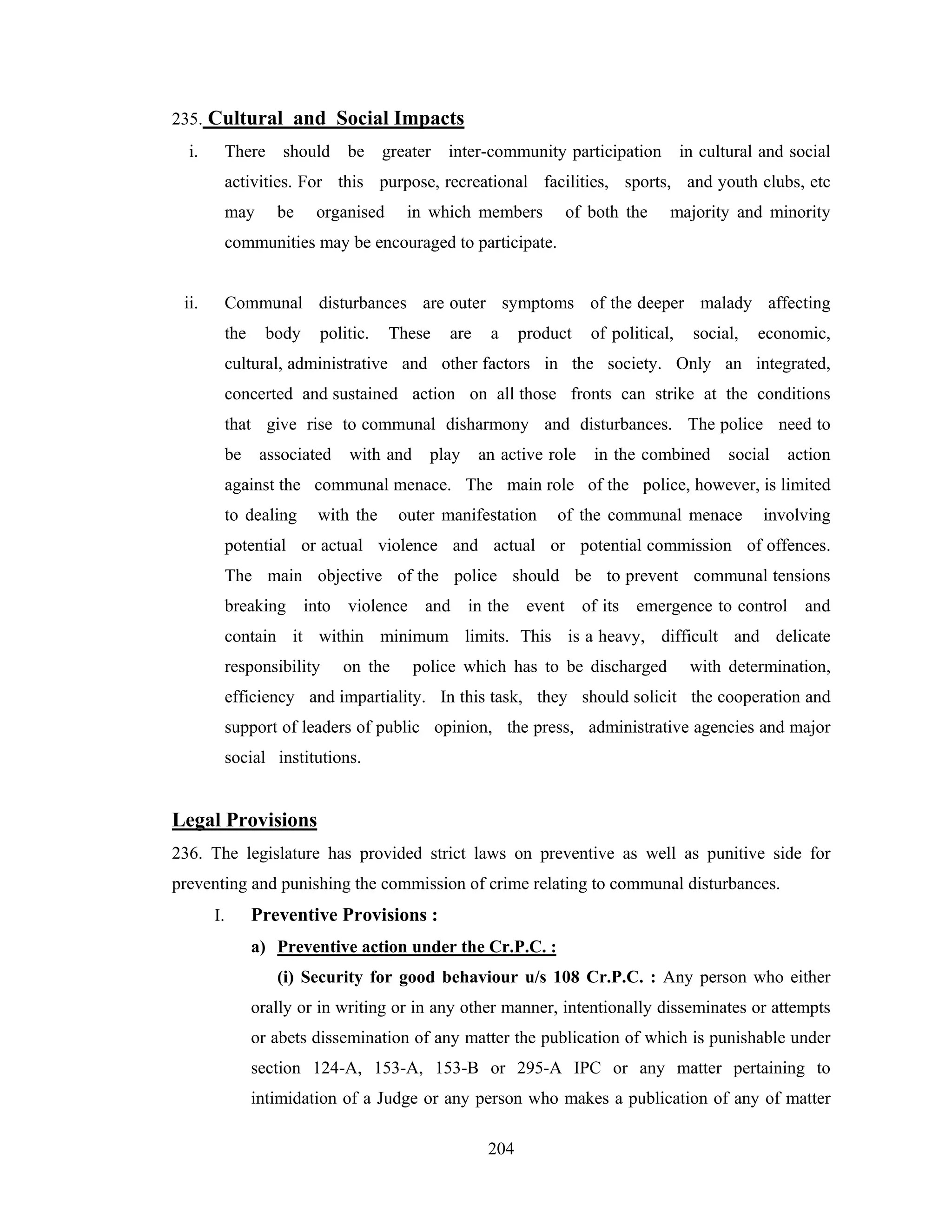 235. Cultural and Social Impacts
i.

There

should

be

greater

inter-community participation

in cultural and social

activities. For this purpose, recreational facilities, sports, and youth clubs, etc
may

be

organised

in which members

of both the

majority and minority

communities may be encouraged to participate.

ii.

Communal disturbances are outer symptoms of the deeper malady affecting
the

body

politic.

These

are

a

product

of political,

social,

economic,

cultural, administrative and other factors in the society. Only an integrated,
concerted and sustained action on all those fronts can strike at the conditions
that give rise to communal disharmony and disturbances. The police need to
be

associated

with and

play

an active role

in the combined

social

action

against the communal menace. The main role of the police, however, is limited
to dealing

with the

outer manifestation

of the communal menace

involving

potential or actual violence and actual or potential commission of offences.
The main objective of the police should be to prevent communal tensions
breaking into violence and in the event of its emergence to control and
contain it within minimum limits. This is a heavy, difficult and delicate
responsibility

on the

police which has to be discharged

with determination,

efficiency and impartiality. In this task, they should solicit the cooperation and
support of leaders of public opinion, the press, administrative agencies and major
social institutions.

Legal Provisions
236. The legislature has provided strict laws on preventive as well as punitive side for
preventing and punishing the commission of crime relating to communal disturbances.
I.

Preventive Provisions :
a) Preventive action under the Cr.P.C. :
(i) Security for good behaviour u/s 108 Cr.P.C. : Any person who either
orally or in writing or in any other manner, intentionally disseminates or attempts
or abets dissemination of any matter the publication of which is punishable under
section 124-A, 153-A, 153-B or 295-A IPC or any matter pertaining to
intimidation of a Judge or any person who makes a publication of any of matter
204

 
