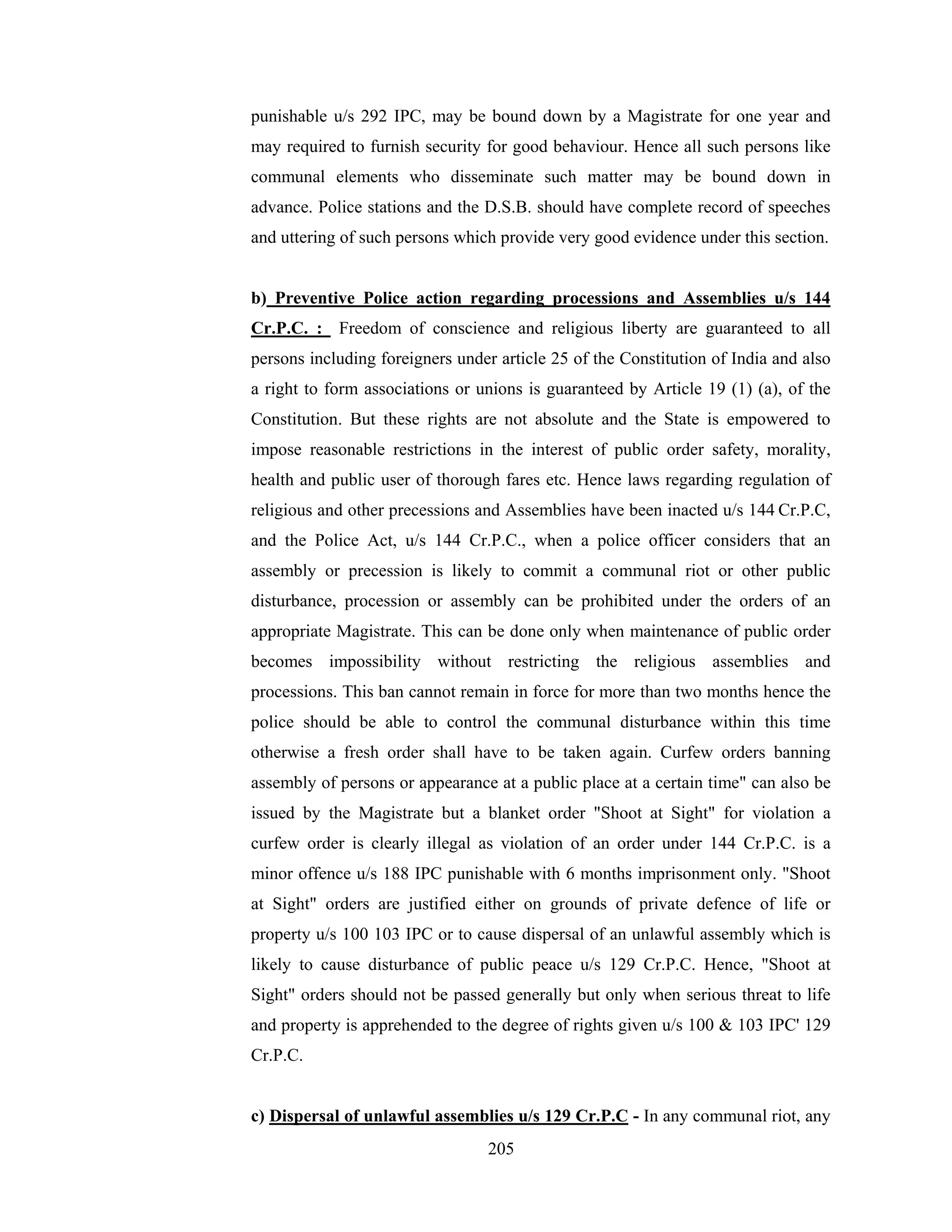 punishable u/s 292 IPC, may be bound down by a Magistrate for one year and
may required to furnish security for good behaviour. Hence all such persons like
communal elements who disseminate such matter may be bound down in
advance. Police stations and the D.S.B. should have complete record of speeches
and uttering of such persons which provide very good evidence under this section.

b) Preventive Police action regarding processions and Assemblies u/s 144
Cr.P.C. : Freedom of conscience and religious liberty are guaranteed to all
persons including foreigners under article 25 of the Constitution of India and also
a right to form associations or unions is guaranteed by Article 19 (1) (a), of the
Constitution. But these rights are not absolute and the State is empowered to
impose reasonable restrictions in the interest of public order safety, morality,
health and public user of thorough fares etc. Hence laws regarding regulation of
religious and other precessions and Assemblies have been inacted u/s 144 Cr.P.C,
and the Police Act, u/s 144 Cr.P.C., when a police officer considers that an
assembly or precession is likely to commit a communal riot or other public
disturbance, procession or assembly can be prohibited under the orders of an
appropriate Magistrate. This can be done only when maintenance of public order
becomes impossibility without restricting the religious assemblies and
processions. This ban cannot remain in force for more than two months hence the
police should be able to control the communal disturbance within this time
otherwise a fresh order shall have to be taken again. Curfew orders banning
assembly of persons or appearance at a public place at a certain time" can also be
issued by the Magistrate but a blanket order "Shoot at Sight" for violation a
curfew order is clearly illegal as violation of an order under 144 Cr.P.C. is a
minor offence u/s 188 IPC punishable with 6 months imprisonment only. "Shoot
at Sight" orders are justified either on grounds of private defence of life or
property u/s 100 103 IPC or to cause dispersal of an unlawful assembly which is
likely to cause disturbance of public peace u/s 129 Cr.P.C. Hence, "Shoot at
Sight" orders should not be passed generally but only when serious threat to life
and property is apprehended to the degree of rights given u/s 100 & 103 IPC' 129
Cr.P.C.

c) Dispersal of unlawful assemblies u/s 129 Cr.P.C - In any communal riot, any
205

 