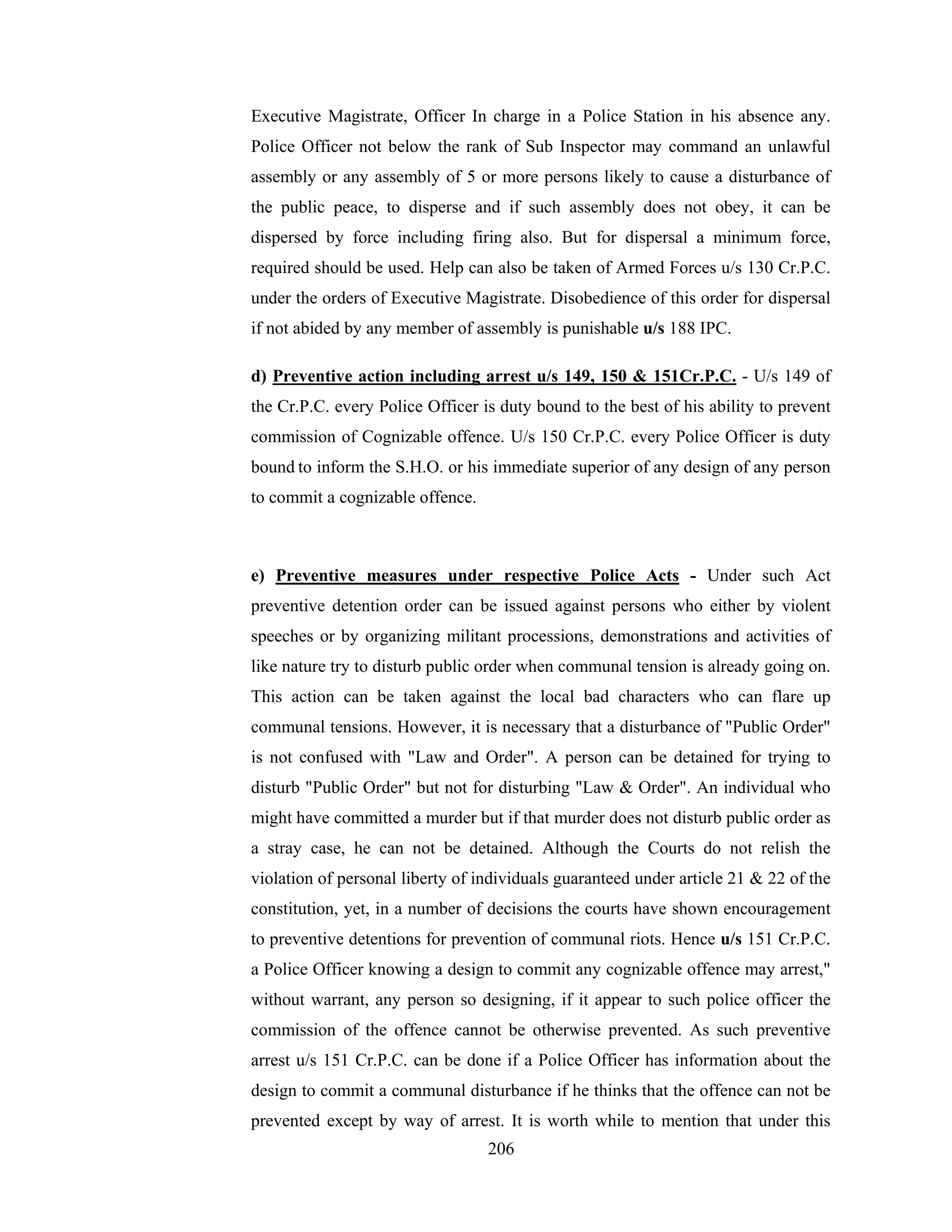 Executive Magistrate, Officer In charge in a Police Station in his absence any.
Police Officer not below the rank of Sub Inspector may command an unlawful
assembly or any assembly of 5 or more persons likely to cause a disturbance of
the public peace, to disperse and if such assembly does not obey, it can be
dispersed by force including firing also. But for dispersal a minimum force,
required should be used. Help can also be taken of Armed Forces u/s 130 Cr.P.C.
under the orders of Executive Magistrate. Disobedience of this order for dispersal
if not abided by any member of assembly is punishable u/s 188 IPC.
d) Preventive action including arrest u/s 149, 150 & 151Cr.P.C. - U/s 149 of
the Cr.P.C. every Police Officer is duty bound to the best of his ability to prevent
commission of Cognizable offence. U/s 150 Cr.P.C. every Police Officer is duty
bound to inform the S.H.O. or his immediate superior of any design of any person
to commit a cognizable offence.

e) Preventive measures under respective Police Acts - Under such Act
preventive detention order can be issued against persons who either by violent
speeches or by organizing militant processions, demonstrations and activities of
like nature try to disturb public order when communal tension is already going on.
This action can be taken against the local bad characters who can flare up
communal tensions. However, it is necessary that a disturbance of "Public Order"
is not confused with "Law and Order". A person can be detained for trying to
disturb "Public Order" but not for disturbing "Law & Order". An individual who
might have committed a murder but if that murder does not disturb public order as
a stray case, he can not be detained. Although the Courts do not relish the
violation of personal liberty of individuals guaranteed under article 21 & 22 of the
constitution, yet, in a number of decisions the courts have shown encouragement
to preventive detentions for prevention of communal riots. Hence u/s 151 Cr.P.C.
a Police Officer knowing a design to commit any cognizable offence may arrest,"
without warrant, any person so designing, if it appear to such police officer the
commission of the offence cannot be otherwise prevented. As such preventive
arrest u/s 151 Cr.P.C. can be done if a Police Officer has information about the
design to commit a communal disturbance if he thinks that the offence can not be
prevented except by way of arrest. It is worth while to mention that under this
206

 