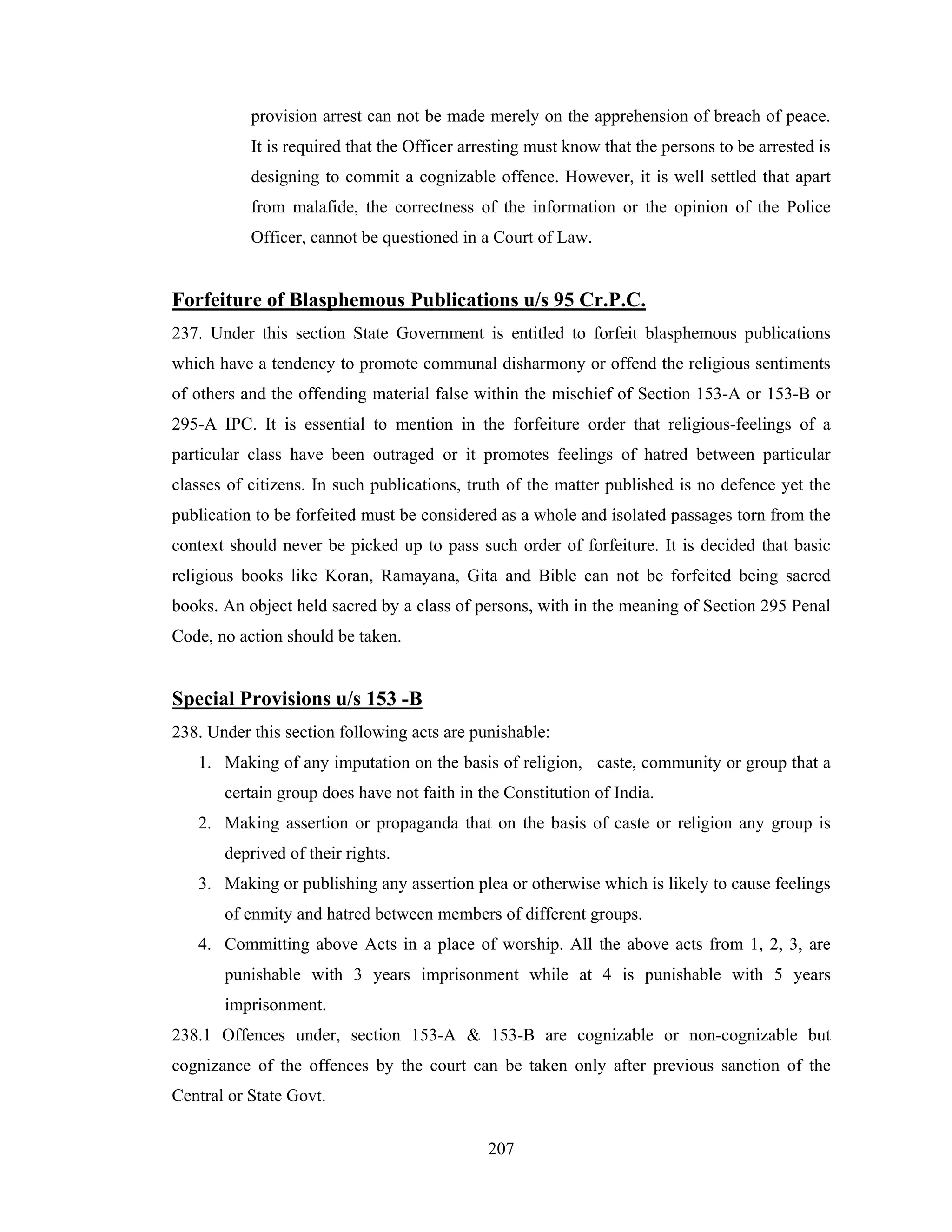 provision arrest can not be made merely on the apprehension of breach of peace.
It is required that the Officer arresting must know that the persons to be arrested is
designing to commit a cognizable offence. However, it is well settled that apart
from malafide, the correctness of the information or the opinion of the Police
Officer, cannot be questioned in a Court of Law.

Forfeiture of Blasphemous Publications u/s 95 Cr.P.C.
237. Under this section State Government is entitled to forfeit blasphemous publications
which have a tendency to promote communal disharmony or offend the religious sentiments
of others and the offending material false within the mischief of Section 153-A or 153-B or
295-A IPC. It is essential to mention in the forfeiture order that religious-feelings of a
particular class have been outraged or it promotes feelings of hatred between particular
classes of citizens. In such publications, truth of the matter published is no defence yet the
publication to be forfeited must be considered as a whole and isolated passages torn from the
context should never be picked up to pass such order of forfeiture. It is decided that basic
religious books like Koran, Ramayana, Gita and Bible can not be forfeited being sacred
books. An object held sacred by a class of persons, with in the meaning of Section 295 Penal
Code, no action should be taken.

Special Provisions u/s 153 -B
238. Under this section following acts are punishable:
1. Making of any imputation on the basis of religion, caste, community or group that a
certain group does have not faith in the Constitution of India.
2. Making assertion or propaganda that on the basis of caste or religion any group is
deprived of their rights.
3. Making or publishing any assertion plea or otherwise which is likely to cause feelings
of enmity and hatred between members of different groups.
4. Committing above Acts in a place of worship. All the above acts from 1, 2, 3, are
punishable with 3 years imprisonment while at 4 is punishable with 5 years
imprisonment.
238.1 Offences under, section 153-A & 153-B are cognizable or non-cognizable but
cognizance of the offences by the court can be taken only after previous sanction of the
Central or State Govt.
207

 