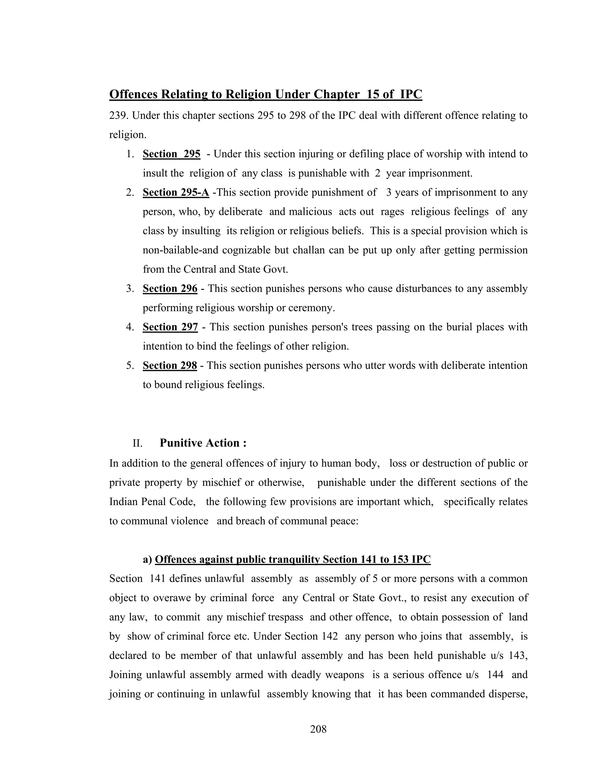 Offences Relating to Religion Under Chapter 15 of IPC
239. Under this chapter sections 295 to 298 of the IPC deal with different offence relating to
religion.
1. Section 295 - Under this section injuring or defiling place of worship with intend to
insult the religion of any class is punishable with 2 year imprisonment.
2. Section 295-A -This section provide punishment of 3 years of imprisonment to any
person, who, by deliberate and malicious acts out rages religious feelings of any
class by insulting its religion or religious beliefs. This is a special provision which is
non-bailable-and cognizable but challan can be put up only after getting permission
from the Central and State Govt.
3. Section 296 - This section punishes persons who cause disturbances to any assembly
performing religious worship or ceremony.
4. Section 297 - This section punishes person's trees passing on the burial places with
intention to bind the feelings of other religion.
5. Section 298 - This section punishes persons who utter words with deliberate intention
to bound religious feelings.

II.

Punitive Action :

In addition to the general offences of injury to human body, loss or destruction of public or
private property by mischief or otherwise,

punishable under the different sections of the

Indian Penal Code, the following few provisions are important which, specifically relates
to communal violence and breach of communal peace:

a) Offences against public tranquility Section 141 to 153 IPC
Section 141 defines unlawful assembly as assembly of 5 or more persons with a common
object to overawe by criminal force any Central or State Govt., to resist any execution of
any law, to commit any mischief trespass and other offence, to obtain possession of land
by show of criminal force etc. Under Section 142 any person who joins that assembly, is
declared to be member of that unlawful assembly and has been held punishable u/s 143,
Joining unlawful assembly armed with deadly weapons is a serious offence u/s 144 and
joining or continuing in unlawful assembly knowing that it has been commanded disperse,
208

 