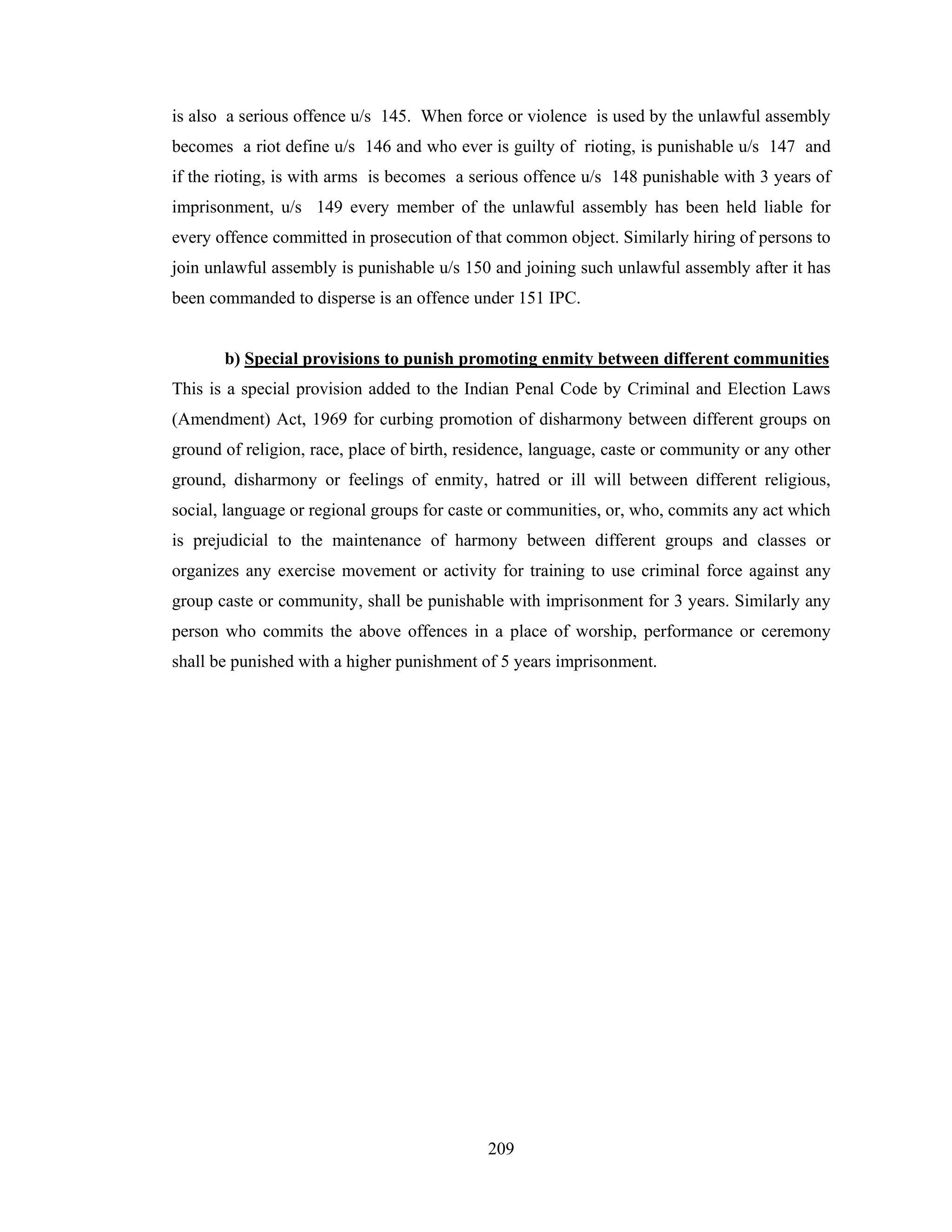 is also a serious offence u/s 145. When force or violence is used by the unlawful assembly
becomes a riot define u/s 146 and who ever is guilty of rioting, is punishable u/s 147 and
if the rioting, is with arms is becomes a serious offence u/s 148 punishable with 3 years of
imprisonment, u/s 149 every member of the unlawful assembly has been held liable for
every offence committed in prosecution of that common object. Similarly hiring of persons to
join unlawful assembly is punishable u/s 150 and joining such unlawful assembly after it has
been commanded to disperse is an offence under 151 IPC.

b) Special provisions to punish promoting enmity between different communities
This is a special provision added to the Indian Penal Code by Criminal and Election Laws
(Amendment) Act, 1969 for curbing promotion of disharmony between different groups on
ground of religion, race, place of birth, residence, language, caste or community or any other
ground, disharmony or feelings of enmity, hatred or ill will between different religious,
social, language or regional groups for caste or communities, or, who, commits any act which
is prejudicial to the maintenance of harmony between different groups and classes or
organizes any exercise movement or activity for training to use criminal force against any
group caste or community, shall be punishable with imprisonment for 3 years. Similarly any
person who commits the above offences in a place of worship, performance or ceremony
shall be punished with a higher punishment of 5 years imprisonment.

209

 