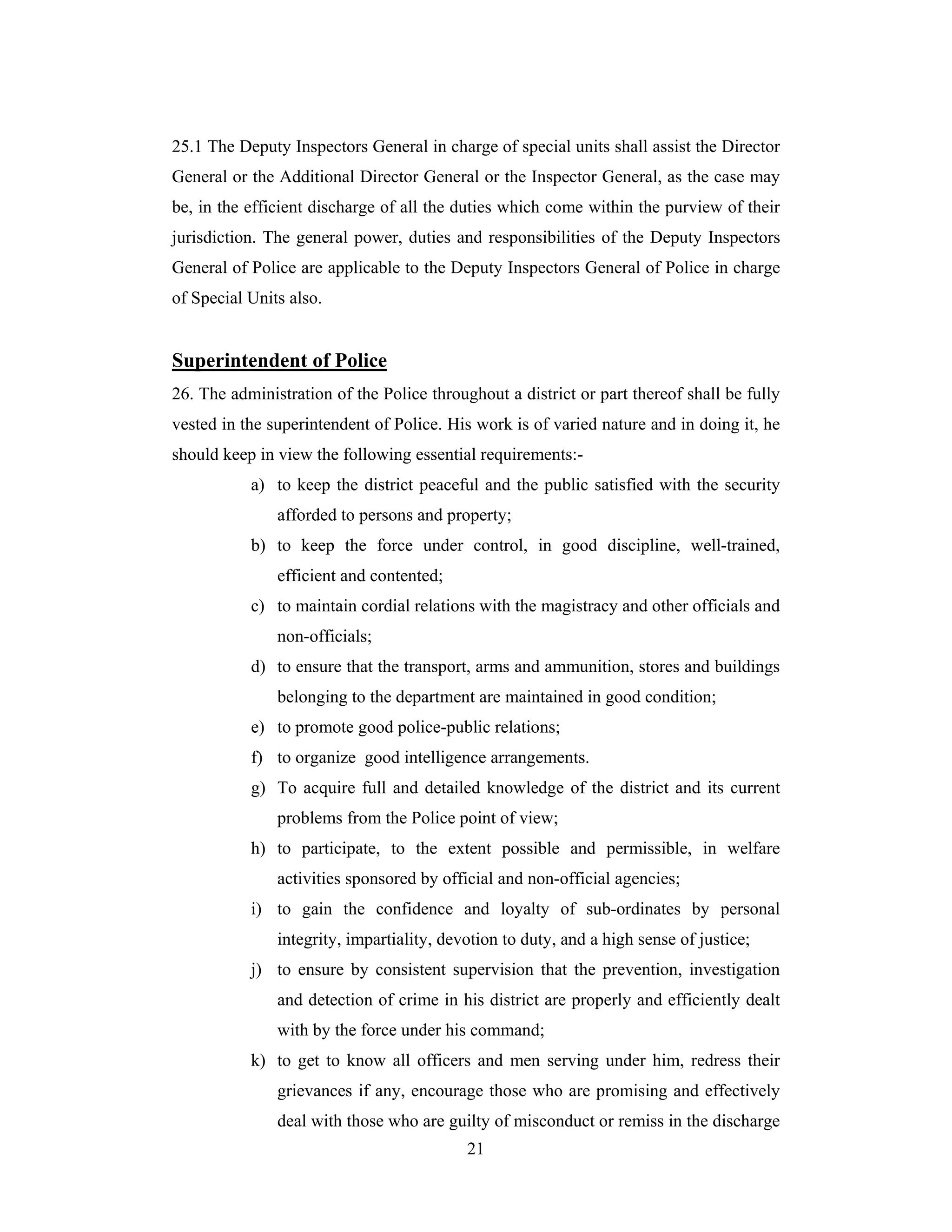 25.1 The Deputy Inspectors General in charge of special units shall assist the Director
General or the Additional Director General or the Inspector General, as the case may
be, in the efficient discharge of all the duties which come within the purview of their
jurisdiction. The general power, duties and responsibilities of the Deputy Inspectors
General of Police are applicable to the Deputy Inspectors General of Police in charge
of Special Units also.

Superintendent of Police
26. The administration of the Police throughout a district or part thereof shall be fully
vested in the superintendent of Police. His work is of varied nature and in doing it, he
should keep in view the following essential requirements:a) to keep the district peaceful and the public satisfied with the security
afforded to persons and property;
b) to keep the force under control, in good discipline, well-trained,
efficient and contented;
c) to maintain cordial relations with the magistracy and other officials and
non-officials;
d) to ensure that the transport, arms and ammunition, stores and buildings
belonging to the department are maintained in good condition;
e) to promote good police-public relations;
f) to organize good intelligence arrangements.
g) To acquire full and detailed knowledge of the district and its current
problems from the Police point of view;
h) to participate, to the extent possible and permissible, in welfare
activities sponsored by official and non-official agencies;
i) to gain the confidence and loyalty of sub-ordinates by personal
integrity, impartiality, devotion to duty, and a high sense of justice;
j) to ensure by consistent supervision that the prevention, investigation
and detection of crime in his district are properly and efficiently dealt
with by the force under his command;
k) to get to know all officers and men serving under him, redress their
grievances if any, encourage those who are promising and effectively
deal with those who are guilty of misconduct or remiss in the discharge
21

 