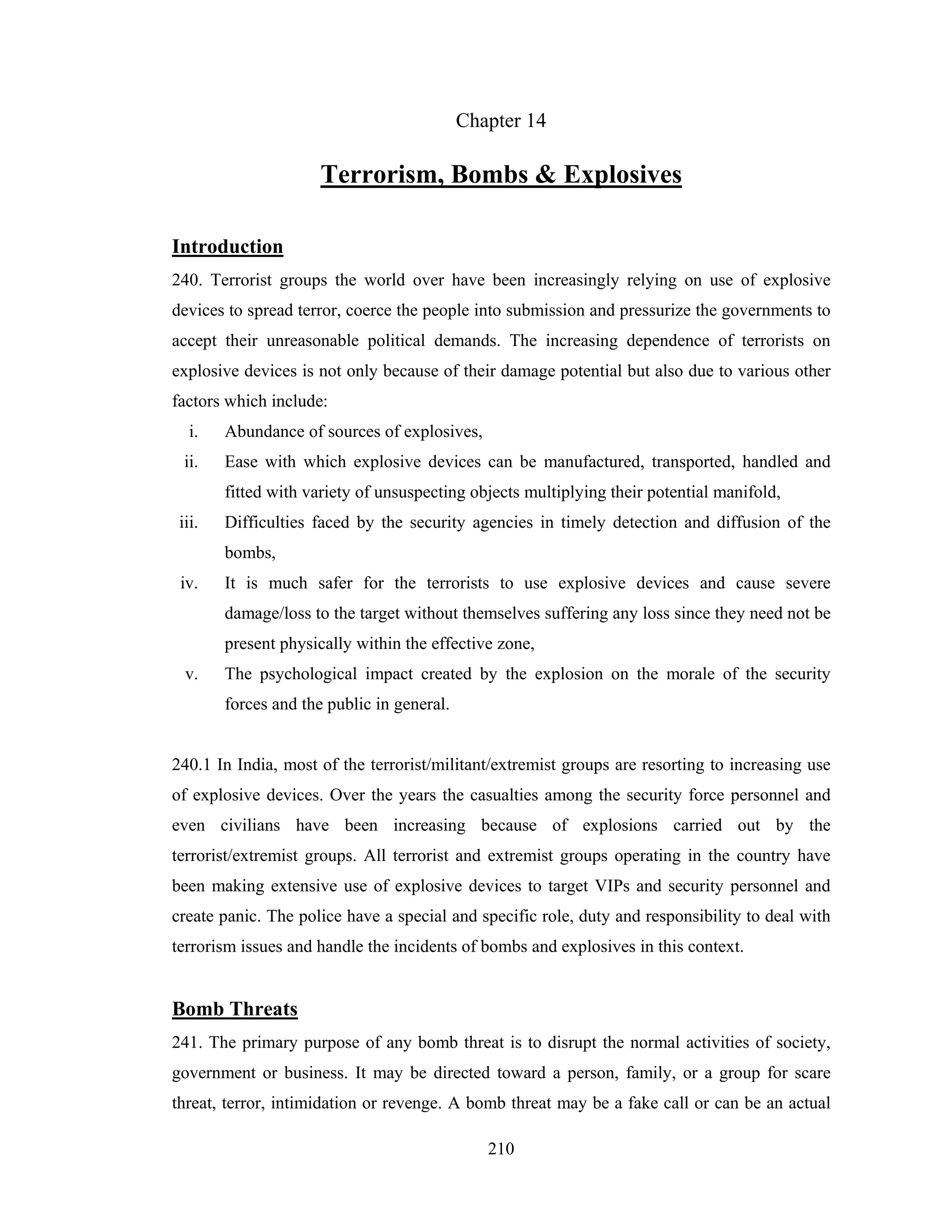 Chapter 14

Terrorism, Bombs & Explosives
Introduction
240. Terrorist groups the world over have been increasingly relying on use of explosive
devices to spread terror, coerce the people into submission and pressurize the governments to
accept their unreasonable political demands. The increasing dependence of terrorists on
explosive devices is not only because of their damage potential but also due to various other
factors which include:
i.

Abundance of sources of explosives,

ii.

Ease with which explosive devices can be manufactured, transported, handled and
fitted with variety of unsuspecting objects multiplying their potential manifold,

iii.

Difficulties faced by the security agencies in timely detection and diffusion of the
bombs,

iv.

It is much safer for the terrorists to use explosive devices and cause severe
damage/loss to the target without themselves suffering any loss since they need not be
present physically within the effective zone,

v.

The psychological impact created by the explosion on the morale of the security
forces and the public in general.

240.1 In India, most of the terrorist/militant/extremist groups are resorting to increasing use
of explosive devices. Over the years the casualties among the security force personnel and
even civilians have been increasing because of explosions carried out by the
terrorist/extremist groups. All terrorist and extremist groups operating in the country have
been making extensive use of explosive devices to target VIPs and security personnel and
create panic. The police have a special and specific role, duty and responsibility to deal with
terrorism issues and handle the incidents of bombs and explosives in this context.

Bomb Threats
241. The primary purpose of any bomb threat is to disrupt the normal activities of society,
government or business. It may be directed toward a person, family, or a group for scare
threat, terror, intimidation or revenge. A bomb threat may be a fake call or can be an actual
210

 