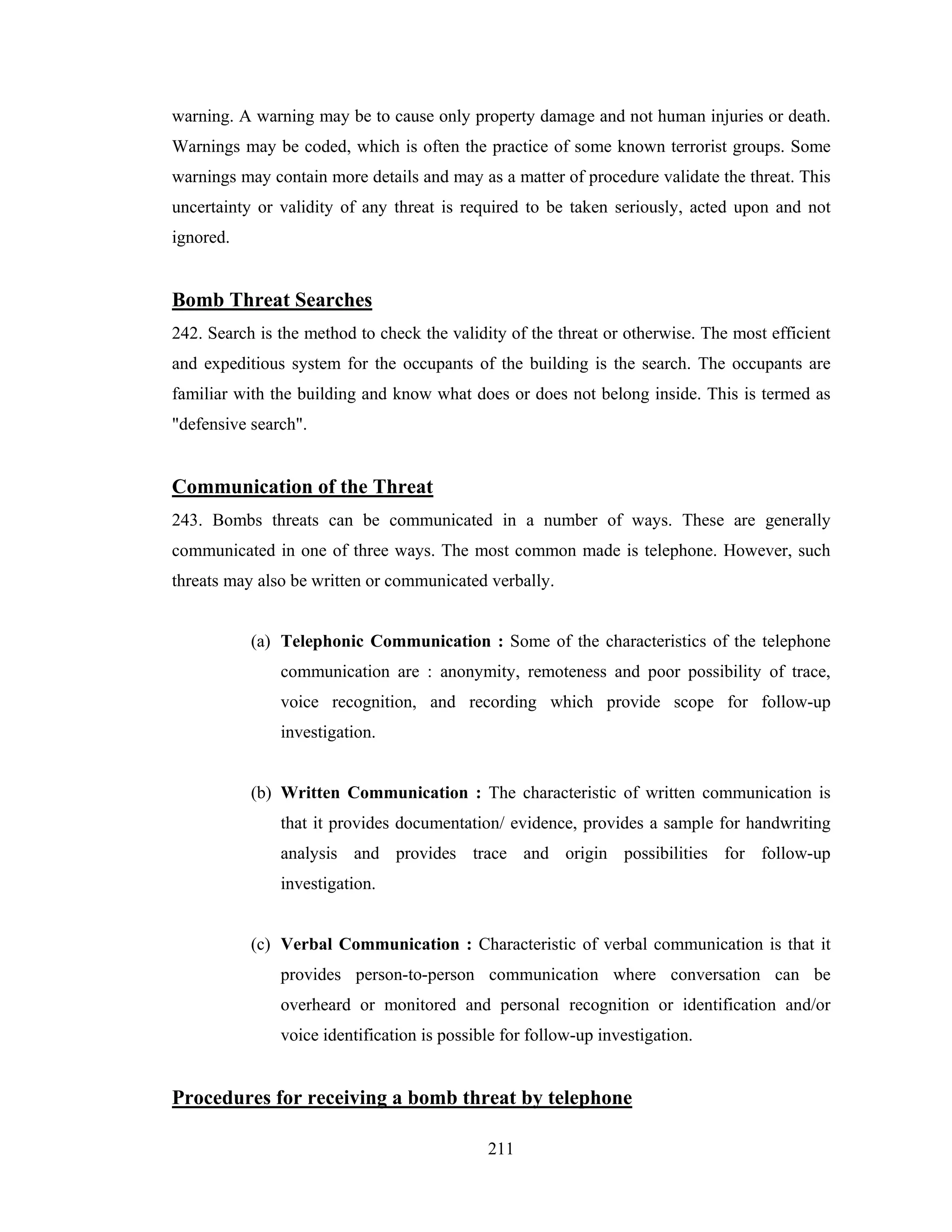 warning. A warning may be to cause only property damage and not human injuries or death.
Warnings may be coded, which is often the practice of some known terrorist groups. Some
warnings may contain more details and may as a matter of procedure validate the threat. This
uncertainty or validity of any threat is required to be taken seriously, acted upon and not
ignored.

Bomb Threat Searches
242. Search is the method to check the validity of the threat or otherwise. The most efficient
and expeditious system for the occupants of the building is the search. The occupants are
familiar with the building and know what does or does not belong inside. This is termed as
"defensive search".

Communication of the Threat
243. Bombs threats can be communicated in a number of ways. These are generally
communicated in one of three ways. The most common made is telephone. However, such
threats may also be written or communicated verbally.

(a) Telephonic Communication : Some of the characteristics of the telephone
communication are : anonymity, remoteness and poor possibility of trace,
voice recognition, and recording which provide scope for follow-up
investigation.

(b) Written Communication : The characteristic of written communication is
that it provides documentation/ evidence, provides a sample for handwriting
analysis and provides trace and origin possibilities for follow-up
investigation.

(c) Verbal Communication : Characteristic of verbal communication is that it
provides person-to-person communication where conversation can be
overheard or monitored and personal recognition or identification and/or
voice identification is possible for follow-up investigation.

Procedures for receiving a bomb threat by telephone
211

 