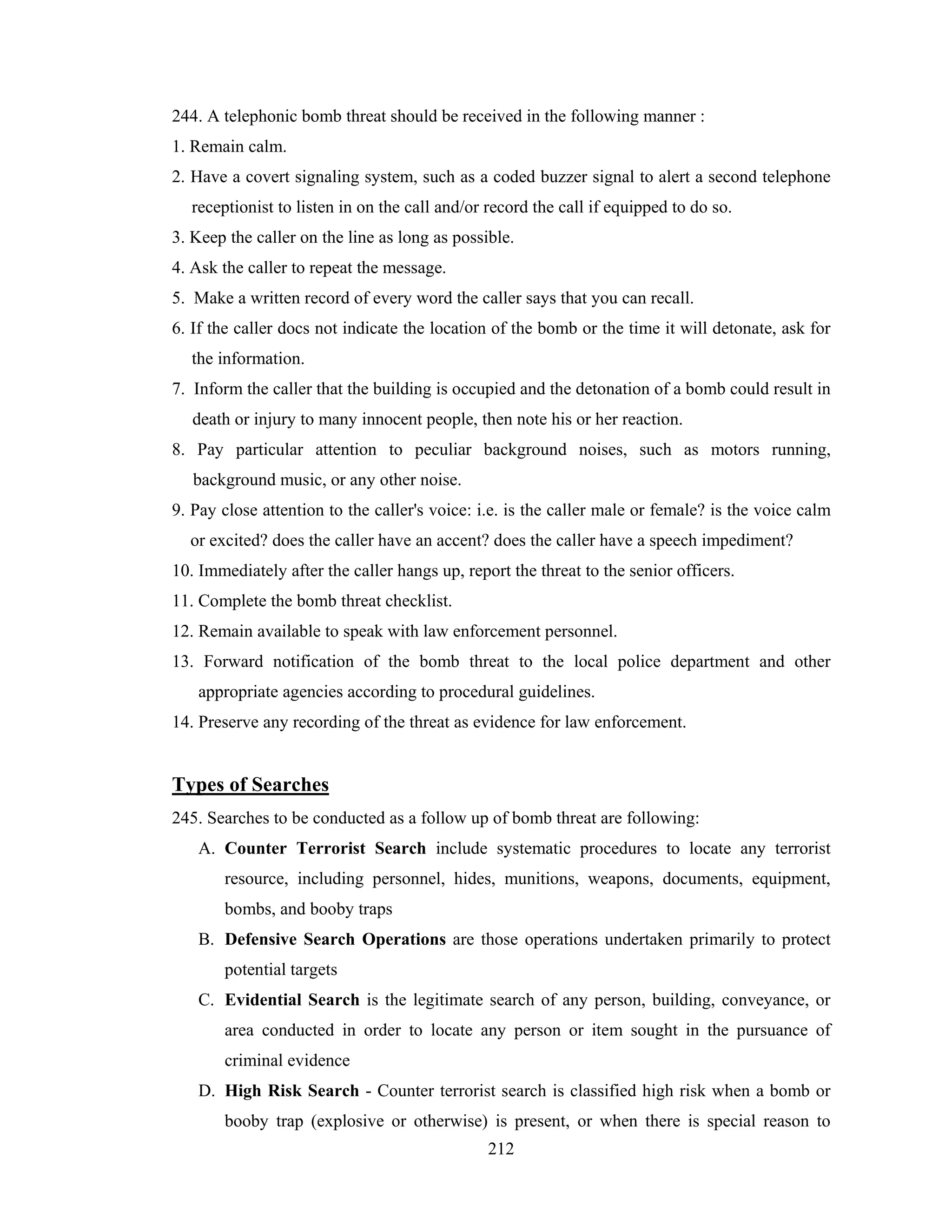 244. A telephonic bomb threat should be received in the following manner :
1. Remain calm.
2. Have a covert signaling system, such as a coded buzzer signal to alert a second telephone
receptionist to listen in on the call and/or record the call if equipped to do so.
3. Keep the caller on the line as long as possible.
4. Ask the caller to repeat the message.
5. Make a written record of every word the caller says that you can recall.
6. If the caller docs not indicate the location of the bomb or the time it will detonate, ask for
the information.
7. Inform the caller that the building is occupied and the detonation of a bomb could result in
death or injury to many innocent people, then note his or her reaction.
8. Pay particular attention to peculiar background noises, such as motors running,
background music, or any other noise.
9. Pay close attention to the caller's voice: i.e. is the caller male or female? is the voice calm
or excited? does the caller have an accent? does the caller have a speech impediment?
10. Immediately after the caller hangs up, report the threat to the senior officers.
11. Complete the bomb threat checklist.
12. Remain available to speak with law enforcement personnel.
13. Forward notification of the bomb threat to the local police department and other
appropriate agencies according to procedural guidelines.
14. Preserve any recording of the threat as evidence for law enforcement.

Types of Searches
245. Searches to be conducted as a follow up of bomb threat are following:
A. Counter Terrorist Search include systematic procedures to locate any terrorist
resource, including personnel, hides, munitions, weapons, documents, equipment,
bombs, and booby traps
B. Defensive Search Operations are those operations undertaken primarily to protect
potential targets
C. Evidential Search is the legitimate search of any person, building, conveyance, or
area conducted in order to locate any person or item sought in the pursuance of
criminal evidence
D. High Risk Search - Counter terrorist search is classified high risk when a bomb or
booby trap (explosive or otherwise) is present, or when there is special reason to
212

 