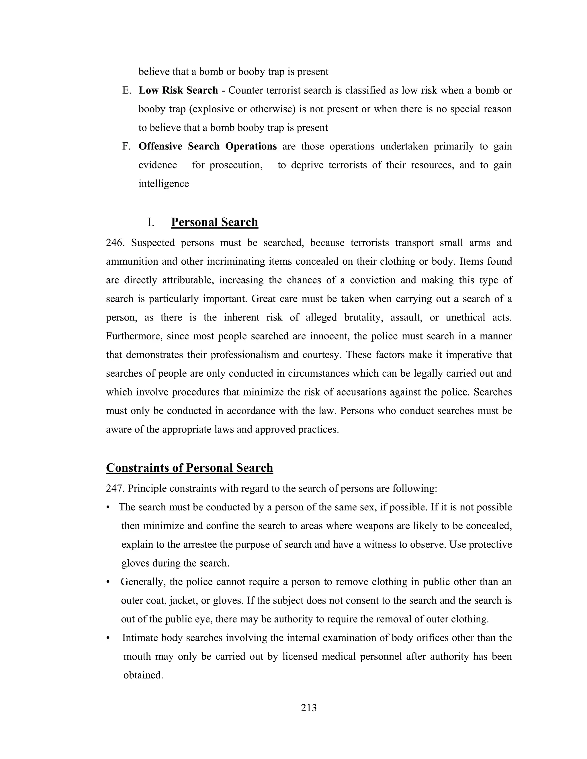 believe that a bomb or booby trap is present
E. Low Risk Search - Counter terrorist search is classified as low risk when a bomb or
booby trap (explosive or otherwise) is not present or when there is no special reason
to believe that a bomb booby trap is present
F. Offensive Search Operations are those operations undertaken primarily to gain
evidence

for prosecution,

to deprive terrorists of their resources, and to gain

intelligence

I.

Personal Search

246. Suspected persons must be searched, because terrorists transport small arms and
ammunition and other incriminating items concealed on their clothing or body. Items found
are directly attributable, increasing the chances of a conviction and making this type of
search is particularly important. Great care must be taken when carrying out a search of a
person, as there is the inherent risk of alleged brutality, assault, or unethical acts.
Furthermore, since most people searched are innocent, the police must search in a manner
that demonstrates their professionalism and courtesy. These factors make it imperative that
searches of people are only conducted in circumstances which can be legally carried out and
which involve procedures that minimize the risk of accusations against the police. Searches
must only be conducted in accordance with the law. Persons who conduct searches must be
aware of the appropriate laws and approved practices.

Constraints of Personal Search
247. Principle constraints with regard to the search of persons are following:
• The search must be conducted by a person of the same sex, if possible. If it is not possible
then minimize and confine the search to areas where weapons are likely to be concealed,
explain to the arrestee the purpose of search and have a witness to observe. Use protective
gloves during the search.
• Generally, the police cannot require a person to remove clothing in public other than an
outer coat, jacket, or gloves. If the subject does not consent to the search and the search is
out of the public eye, there may be authority to require the removal of outer clothing.
•

Intimate body searches involving the internal examination of body orifices other than the
mouth may only be carried out by licensed medical personnel after authority has been
obtained.
213

 