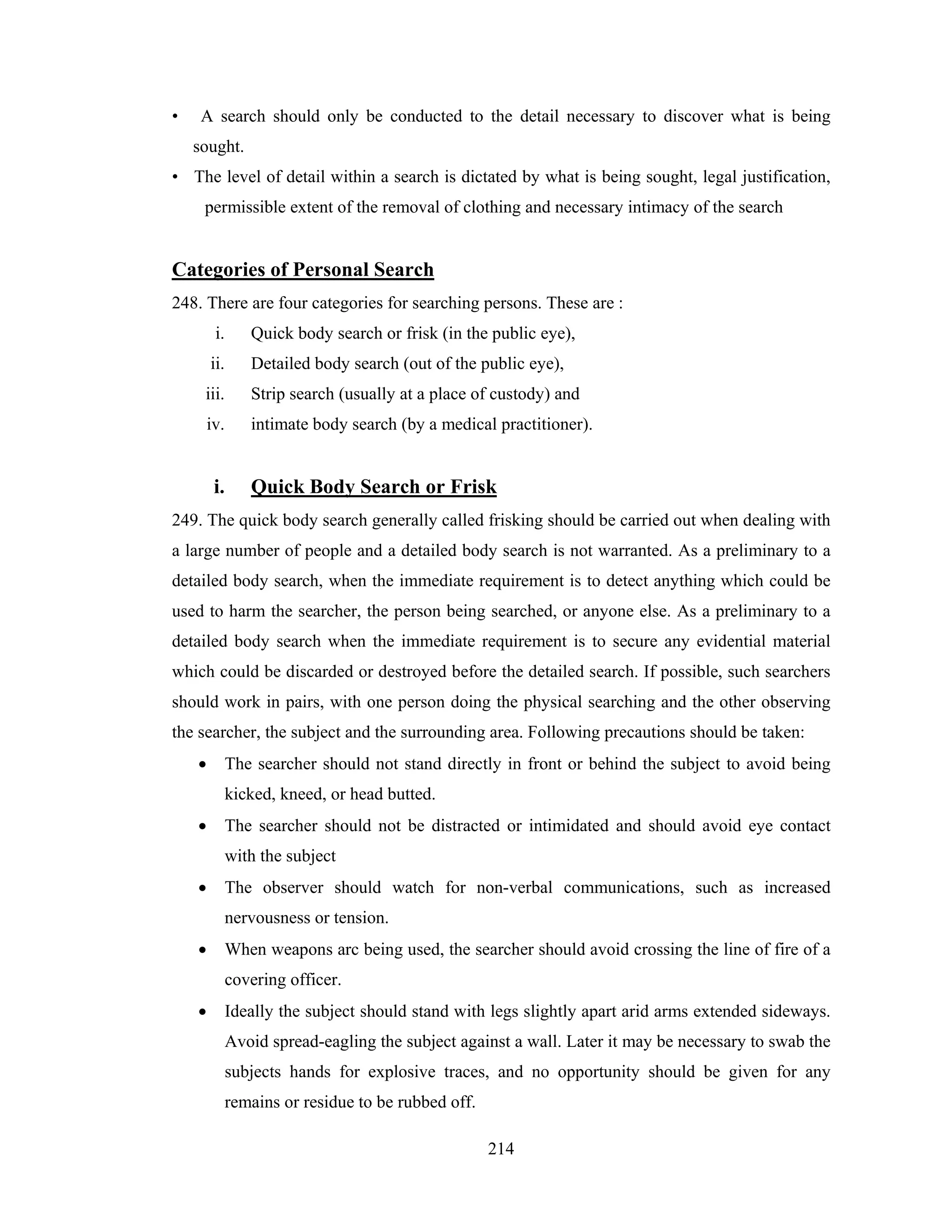 •

A search should only be conducted to the detail necessary to discover what is being
sought.

• The level of detail within a search is dictated by what is being sought, legal justification,
permissible extent of the removal of clothing and necessary intimacy of the search

Categories of Personal Search
248. There are four categories for searching persons. These are :
i.

Quick body search or frisk (in the public eye),

ii.

Detailed body search (out of the public eye),

iii.

Strip search (usually at a place of custody) and

iv.

intimate body search (by a medical practitioner).

i.

Quick Body Search or Frisk

249. The quick body search generally called frisking should be carried out when dealing with
a large number of people and a detailed body search is not warranted. As a preliminary to a
detailed body search, when the immediate requirement is to detect anything which could be
used to harm the searcher, the person being searched, or anyone else. As a preliminary to a
detailed body search when the immediate requirement is to secure any evidential material
which could be discarded or destroyed before the detailed search. If possible, such searchers
should work in pairs, with one person doing the physical searching and the other observing
the searcher, the subject and the surrounding area. Following precautions should be taken:
•

The searcher should not stand directly in front or behind the subject to avoid being
kicked, kneed, or head butted.

•

The searcher should not be distracted or intimidated and should avoid eye contact
with the subject

•

The observer should watch for non-verbal communications, such as increased
nervousness or tension.

•

When weapons arc being used, the searcher should avoid crossing the line of fire of a
covering officer.

•

Ideally the subject should stand with legs slightly apart arid arms extended sideways.
Avoid spread-eagling the subject against a wall. Later it may be necessary to swab the
subjects hands for explosive traces, and no opportunity should be given for any
remains or residue to be rubbed off.
214

 