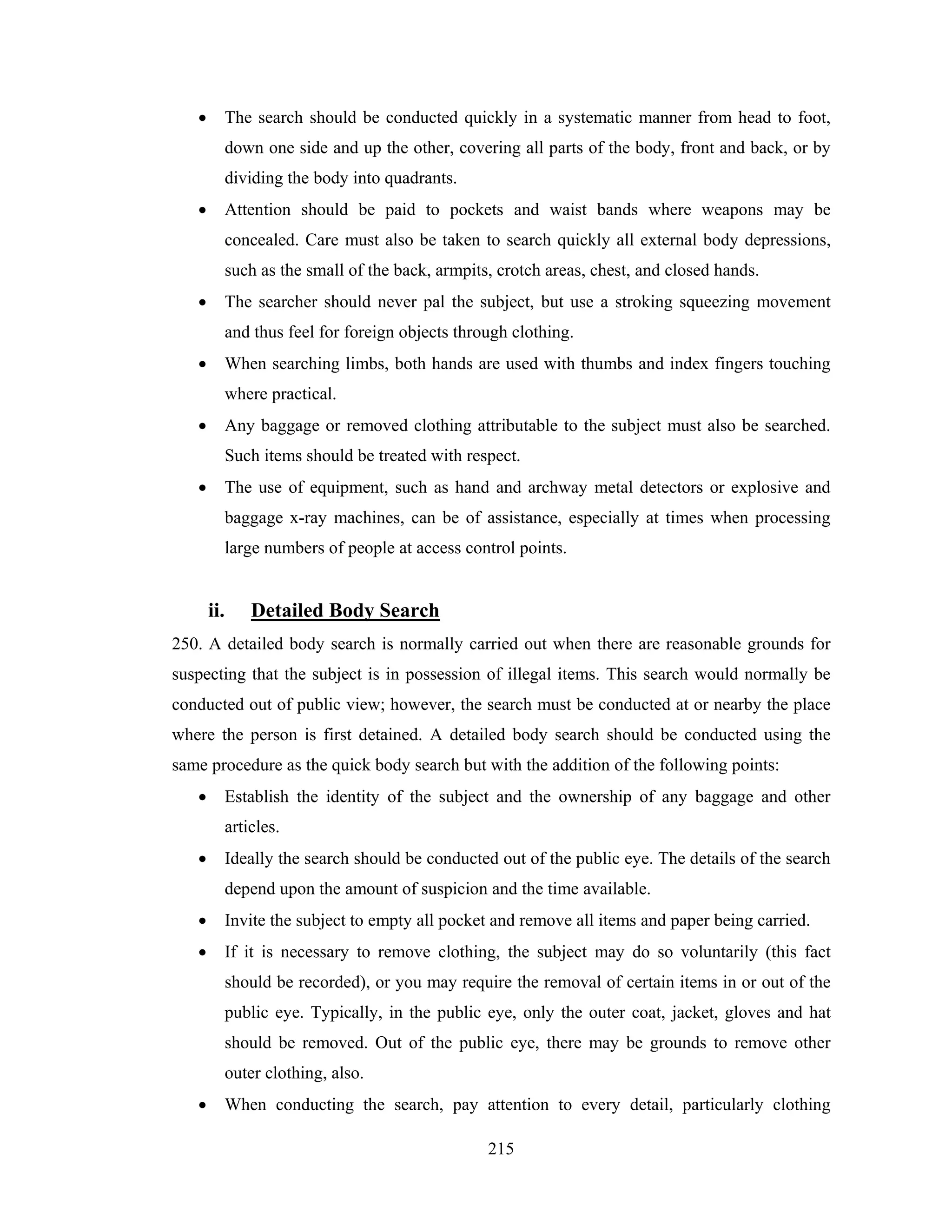 •

The search should be conducted quickly in a systematic manner from head to foot,
down one side and up the other, covering all parts of the body, front and back, or by
dividing the body into quadrants.

•

Attention should be paid to pockets and waist bands where weapons may be
concealed. Care must also be taken to search quickly all external body depressions,
such as the small of the back, armpits, crotch areas, chest, and closed hands.

•

The searcher should never pal the subject, but use a stroking squeezing movement
and thus feel for foreign objects through clothing.

•

When searching limbs, both hands are used with thumbs and index fingers touching
where practical.

•

Any baggage or removed clothing attributable to the subject must also be searched.
Such items should be treated with respect.

•

The use of equipment, such as hand and archway metal detectors or explosive and
baggage x-ray machines, can be of assistance, especially at times when processing
large numbers of people at access control points.

ii.

Detailed Body Search

250. A detailed body search is normally carried out when there are reasonable grounds for
suspecting that the subject is in possession of illegal items. This search would normally be
conducted out of public view; however, the search must be conducted at or nearby the place
where the person is first detained. A detailed body search should be conducted using the
same procedure as the quick body search but with the addition of the following points:
•

Establish the identity of the subject and the ownership of any baggage and other
articles.

•

Ideally the search should be conducted out of the public eye. The details of the search
depend upon the amount of suspicion and the time available.

•

Invite the subject to empty all pocket and remove all items and paper being carried.

•

If it is necessary to remove clothing, the subject may do so voluntarily (this fact
should be recorded), or you may require the removal of certain items in or out of the
public eye. Typically, in the public eye, only the outer coat, jacket, gloves and hat
should be removed. Out of the public eye, there may be grounds to remove other
outer clothing, also.

•

When conducting the search, pay attention to every detail, particularly clothing
215

 