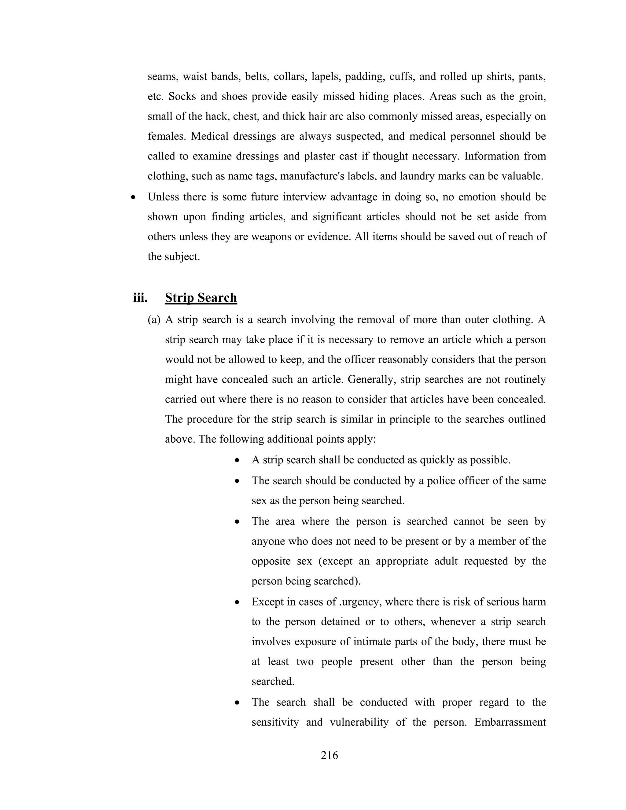 seams, waist bands, belts, collars, lapels, padding, cuffs, and rolled up shirts, pants,
etc. Socks and shoes provide easily missed hiding places. Areas such as the groin,
small of the hack, chest, and thick hair arc also commonly missed areas, especially on
females. Medical dressings are always suspected, and medical personnel should be
called to examine dressings and plaster cast if thought necessary. Information from
clothing, such as name tags, manufacture's labels, and laundry marks can be valuable.
•

Unless there is some future interview advantage in doing so, no emotion should be
shown upon finding articles, and significant articles should not be set aside from
others unless they are weapons or evidence. All items should be saved out of reach of
the subject.

iii.

Strip Search
(a) A strip search is a search involving the removal of more than outer clothing. A
strip search may take place if it is necessary to remove an article which a person
would not be allowed to keep, and the officer reasonably considers that the person
might have concealed such an article. Generally, strip searches are not routinely
carried out where there is no reason to consider that articles have been concealed.
The procedure for the strip search is similar in principle to the searches outlined
above. The following additional points apply:
•

A strip search shall be conducted as quickly as possible.

•

The search should be conducted by a police officer of the same
sex as the person being searched.

•

The area where the person is searched cannot be seen by
anyone who does not need to be present or by a member of the
opposite sex (except an appropriate adult requested by the
person being searched).

•

Except in cases of .urgency, where there is risk of serious harm
to the person detained or to others, whenever a strip search
involves exposure of intimate parts of the body, there must be
at least two people present other than the person being
searched.

•

The search shall be conducted with proper regard to the
sensitivity and vulnerability of the person. Embarrassment
216

 