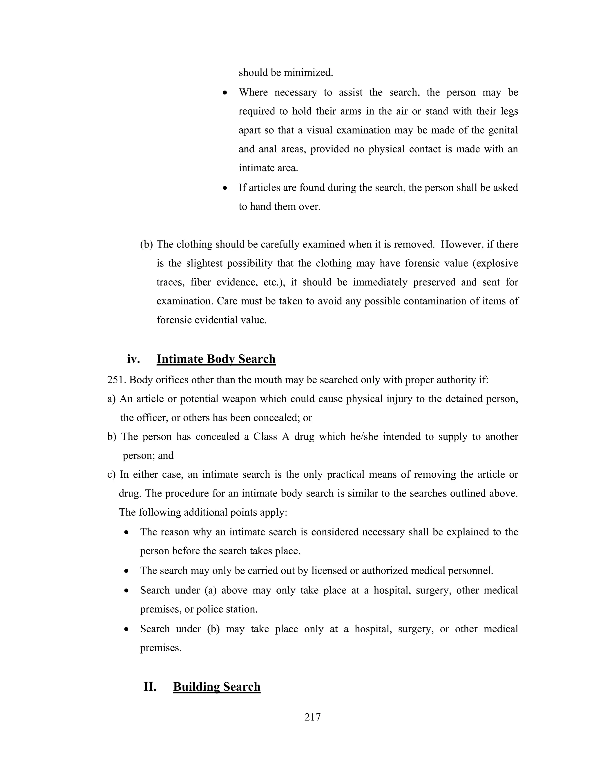 should be minimized.
•

Where necessary to assist the search, the person may be
required to hold their arms in the air or stand with their legs
apart so that a visual examination may be made of the genital
and anal areas, provided no physical contact is made with an
intimate area.

•

If articles are found during the search, the person shall be asked
to hand them over.

(b) The clothing should be carefully examined when it is removed. However, if there
is the slightest possibility that the clothing may have forensic value (explosive
traces, fiber evidence, etc.), it should be immediately preserved and sent for
examination. Care must be taken to avoid any possible contamination of items of
forensic evidential value.

iv.

Intimate Body Search

251. Body orifices other than the mouth may be searched only with proper authority if:
a) An article or potential weapon which could cause physical injury to the detained person,
the officer, or others has been concealed; or
b) The person has concealed a Class A drug which he/she intended to supply to another
person; and
c) In either case, an intimate search is the only practical means of removing the article or
drug. The procedure for an intimate body search is similar to the searches outlined above.
The following additional points apply:
•

The reason why an intimate search is considered necessary shall be explained to the
person before the search takes place.

•

The search may only be carried out by licensed or authorized medical personnel.

•

Search under (a) above may only take place at a hospital, surgery, other medical
premises, or police station.

•

Search under (b) may take place only at a hospital, surgery, or other medical
premises.

II.

Building Search
217

 