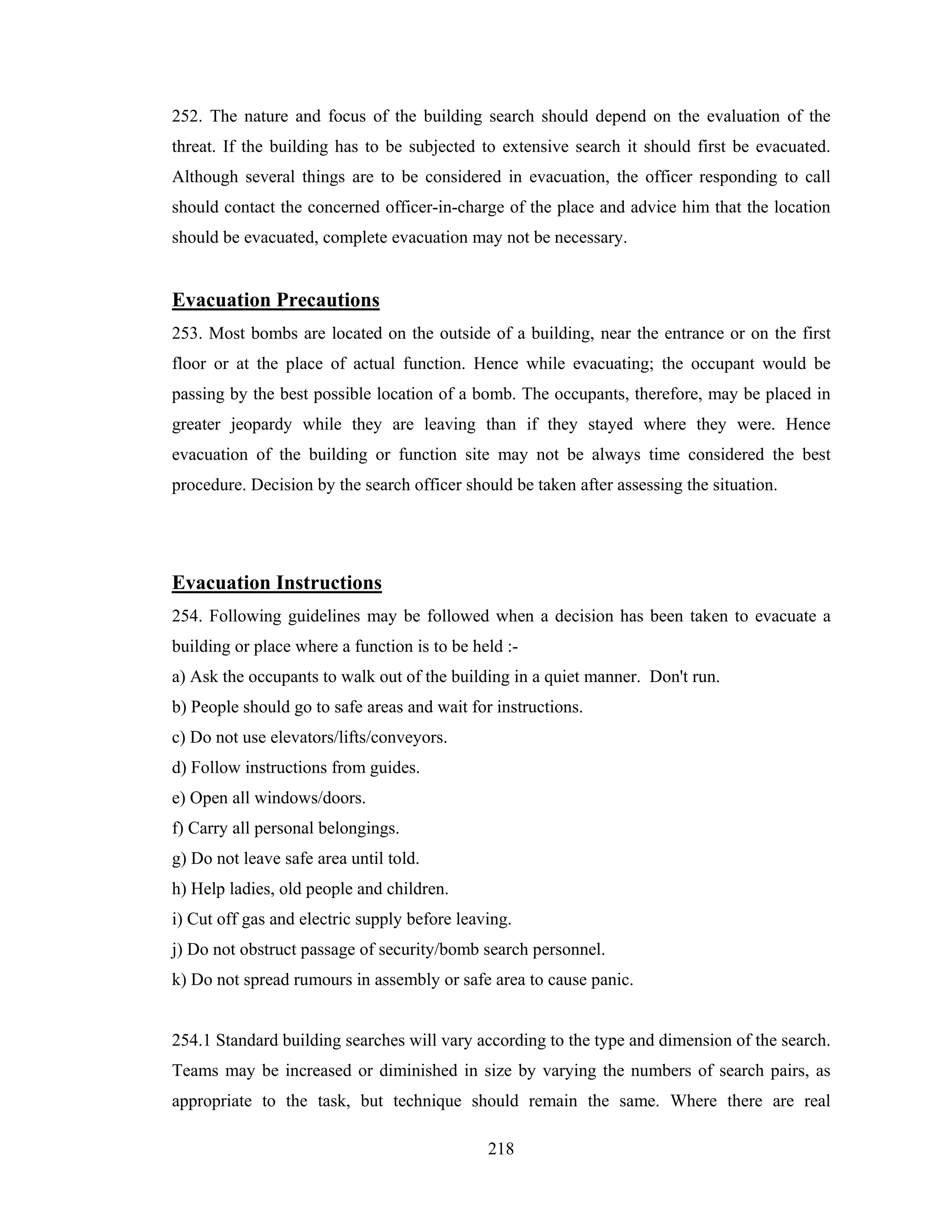 252. The nature and focus of the building search should depend on the evaluation of the
threat. If the building has to be subjected to extensive search it should first be evacuated.
Although several things are to be considered in evacuation, the officer responding to call
should contact the concerned officer-in-charge of the place and advice him that the location
should be evacuated, complete evacuation may not be necessary.

Evacuation Precautions
253. Most bombs are located on the outside of a building, near the entrance or on the first
floor or at the place of actual function. Hence while evacuating; the occupant would be
passing by the best possible location of a bomb. The occupants, therefore, may be placed in
greater jeopardy while they are leaving than if they stayed where they were. Hence
evacuation of the building or function site may not be always time considered the best
procedure. Decision by the search officer should be taken after assessing the situation.

Evacuation Instructions
254. Following guidelines may be followed when a decision has been taken to evacuate a
building or place where a function is to be held :a) Ask the occupants to walk out of the building in a quiet manner. Don't run.
b) People should go to safe areas and wait for instructions.
c) Do not use elevators/lifts/conveyors.
d) Follow instructions from guides.
e) Open all windows/doors.
f) Carry all personal belongings.
g) Do not leave safe area until told.
h) Help ladies, old people and children.
i) Cut off gas and electric supply before leaving.
j) Do not obstruct passage of security/bomb search personnel.
k) Do not spread rumours in assembly or safe area to cause panic.

254.1 Standard building searches will vary according to the type and dimension of the search.
Teams may be increased or diminished in size by varying the numbers of search pairs, as
appropriate to the task, but technique should remain the same. Where there are real
218

 