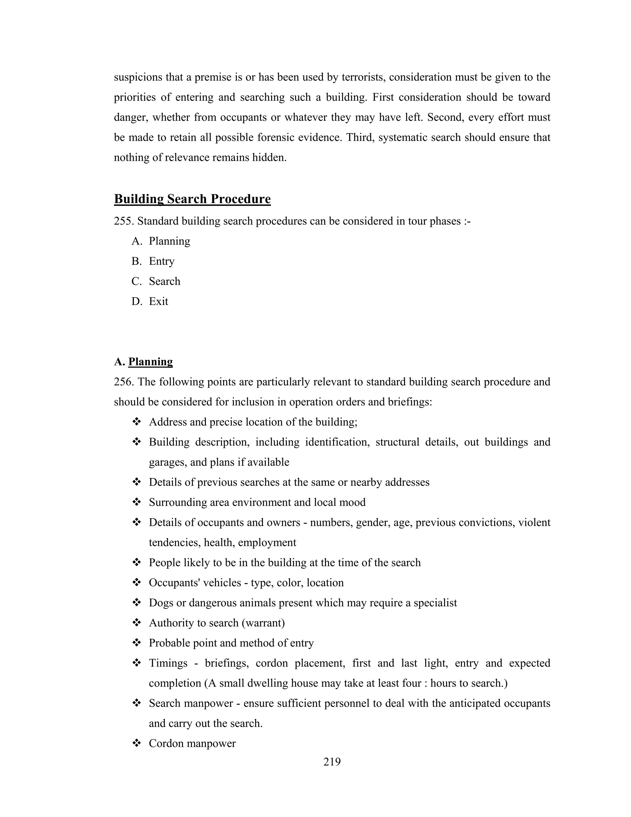 suspicions that a premise is or has been used by terrorists, consideration must be given to the
priorities of entering and searching such a building. First consideration should be toward
danger, whether from occupants or whatever they may have left. Second, every effort must
be made to retain all possible forensic evidence. Third, systematic search should ensure that
nothing of relevance remains hidden.

Building Search Procedure
255. Standard building search procedures can be considered in tour phases :A. Planning
B. Entry
C. Search
D. Exit

A. Planning
256. The following points are particularly relevant to standard building search procedure and
should be considered for inclusion in operation orders and briefings:
Address and precise location of the building;
Building description, including identification, structural details, out buildings and
garages, and plans if available
Details of previous searches at the same or nearby addresses
Surrounding area environment and local mood
Details of occupants and owners - numbers, gender, age, previous convictions, violent
tendencies, health, employment
People likely to be in the building at the time of the search
Occupants' vehicles - type, color, location
Dogs or dangerous animals present which may require a specialist
Authority to search (warrant)
Probable point and method of entry
Timings - briefings, cordon placement, first and last light, entry and expected
completion (A small dwelling house may take at least four : hours to search.)
Search manpower - ensure sufficient personnel to deal with the anticipated occupants
and carry out the search.
Cordon manpower
219

 