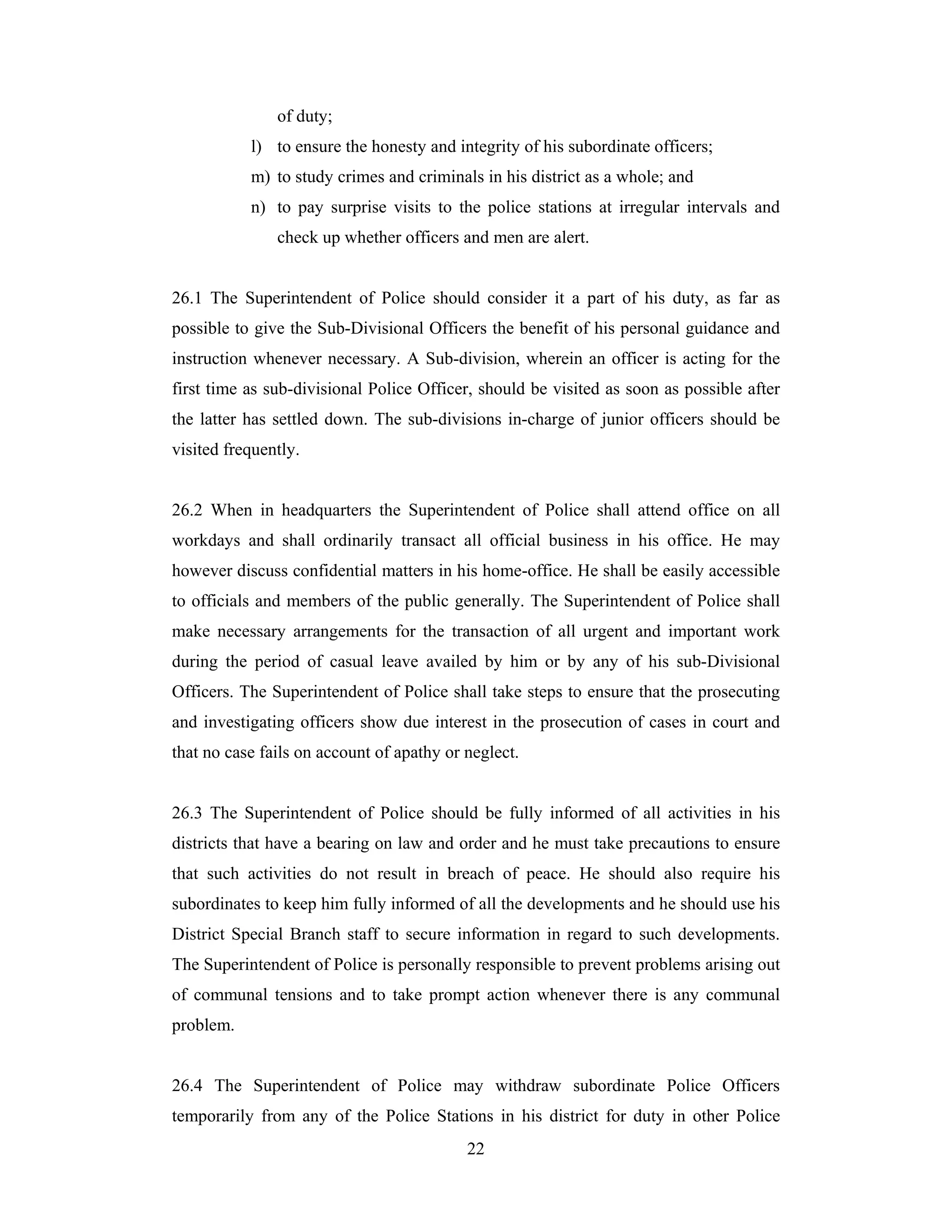 of duty;
l) to ensure the honesty and integrity of his subordinate officers;
m) to study crimes and criminals in his district as a whole; and
n) to pay surprise visits to the police stations at irregular intervals and
check up whether officers and men are alert.

26.1 The Superintendent of Police should consider it a part of his duty, as far as
possible to give the Sub-Divisional Officers the benefit of his personal guidance and
instruction whenever necessary. A Sub-division, wherein an officer is acting for the
first time as sub-divisional Police Officer, should be visited as soon as possible after
the latter has settled down. The sub-divisions in-charge of junior officers should be
visited frequently.

26.2 When in headquarters the Superintendent of Police shall attend office on all
workdays and shall ordinarily transact all official business in his office. He may
however discuss confidential matters in his home-office. He shall be easily accessible
to officials and members of the public generally. The Superintendent of Police shall
make necessary arrangements for the transaction of all urgent and important work
during the period of casual leave availed by him or by any of his sub-Divisional
Officers. The Superintendent of Police shall take steps to ensure that the prosecuting
and investigating officers show due interest in the prosecution of cases in court and
that no case fails on account of apathy or neglect.

26.3 The Superintendent of Police should be fully informed of all activities in his
districts that have a bearing on law and order and he must take precautions to ensure
that such activities do not result in breach of peace. He should also require his
subordinates to keep him fully informed of all the developments and he should use his
District Special Branch staff to secure information in regard to such developments.
The Superintendent of Police is personally responsible to prevent problems arising out
of communal tensions and to take prompt action whenever there is any communal
problem.

26.4 The Superintendent of Police may withdraw subordinate Police Officers
temporarily from any of the Police Stations in his district for duty in other Police
22

 