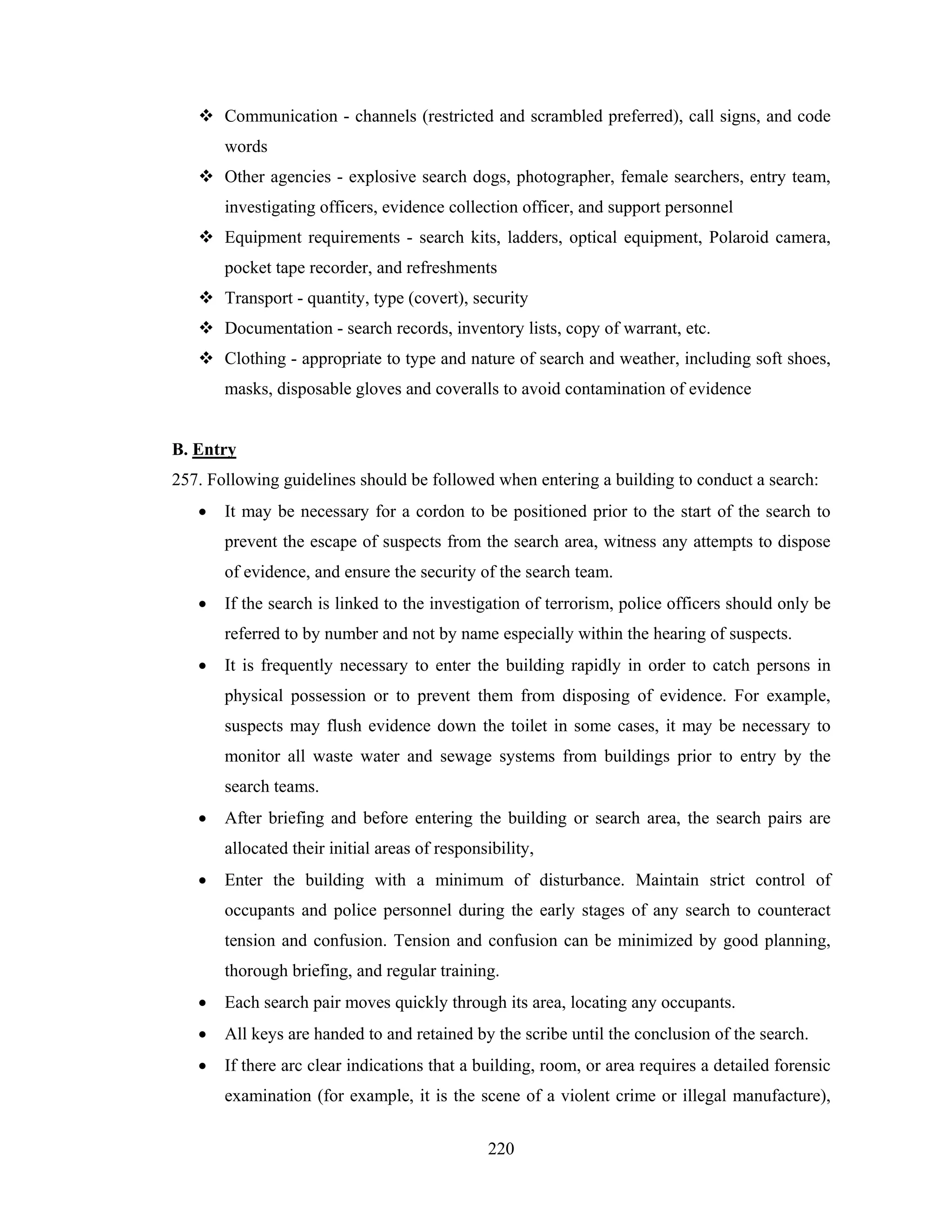 Communication - channels (restricted and scrambled preferred), call signs, and code
words
Other agencies - explosive search dogs, photographer, female searchers, entry team,
investigating officers, evidence collection officer, and support personnel
Equipment requirements - search kits, ladders, optical equipment, Polaroid camera,
pocket tape recorder, and refreshments
Transport - quantity, type (covert), security
Documentation - search records, inventory lists, copy of warrant, etc.
Clothing - appropriate to type and nature of search and weather, including soft shoes,
masks, disposable gloves and coveralls to avoid contamination of evidence

B. Entry
257. Following guidelines should be followed when entering a building to conduct a search:
•

It may be necessary for a cordon to be positioned prior to the start of the search to
prevent the escape of suspects from the search area, witness any attempts to dispose
of evidence, and ensure the security of the search team.

•

If the search is linked to the investigation of terrorism, police officers should only be
referred to by number and not by name especially within the hearing of suspects.

•

It is frequently necessary to enter the building rapidly in order to catch persons in
physical possession or to prevent them from disposing of evidence. For example,
suspects may flush evidence down the toilet in some cases, it may be necessary to
monitor all waste water and sewage systems from buildings prior to entry by the
search teams.

•

After briefing and before entering the building or search area, the search pairs are
allocated their initial areas of responsibility,

•

Enter the building with a minimum of disturbance. Maintain strict control of
occupants and police personnel during the early stages of any search to counteract
tension and confusion. Tension and confusion can be minimized by good planning,
thorough briefing, and regular training.

•

Each search pair moves quickly through its area, locating any occupants.

•

All keys are handed to and retained by the scribe until the conclusion of the search.

•

If there arc clear indications that a building, room, or area requires a detailed forensic
examination (for example, it is the scene of a violent crime or illegal manufacture),
220

 