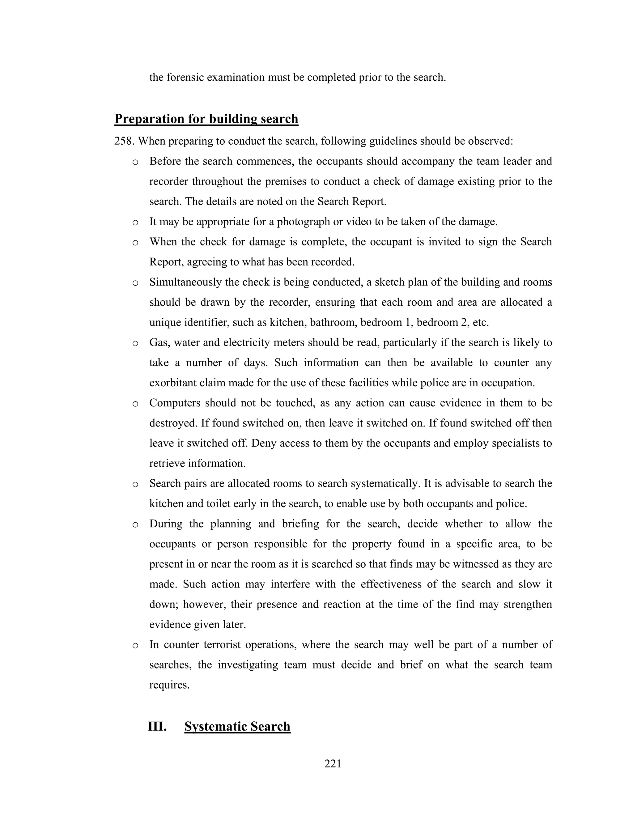the forensic examination must be completed prior to the search.

Preparation for building search
258. When preparing to conduct the search, following guidelines should be observed:
o Before the search commences, the occupants should accompany the team leader and
recorder throughout the premises to conduct a check of damage existing prior to the
search. The details are noted on the Search Report.
o It may be appropriate for a photograph or video to be taken of the damage.
o When the check for damage is complete, the occupant is invited to sign the Search
Report, agreeing to what has been recorded.
o Simultaneously the check is being conducted, a sketch plan of the building and rooms
should be drawn by the recorder, ensuring that each room and area are allocated a
unique identifier, such as kitchen, bathroom, bedroom 1, bedroom 2, etc.
o Gas, water and electricity meters should be read, particularly if the search is likely to
take a number of days. Such information can then be available to counter any
exorbitant claim made for the use of these facilities while police are in occupation.
o Computers should not be touched, as any action can cause evidence in them to be
destroyed. If found switched on, then leave it switched on. If found switched off then
leave it switched off. Deny access to them by the occupants and employ specialists to
retrieve information.
o Search pairs are allocated rooms to search systematically. It is advisable to search the
kitchen and toilet early in the search, to enable use by both occupants and police.
o During the planning and briefing for the search, decide whether to allow the
occupants or person responsible for the property found in a specific area, to be
present in or near the room as it is searched so that finds may be witnessed as they are
made. Such action may interfere with the effectiveness of the search and slow it
down; however, their presence and reaction at the time of the find may strengthen
evidence given later.
o In counter terrorist operations, where the search may well be part of a number of
searches, the investigating team must decide and brief on what the search team
requires.

III.

Systematic Search
221

 