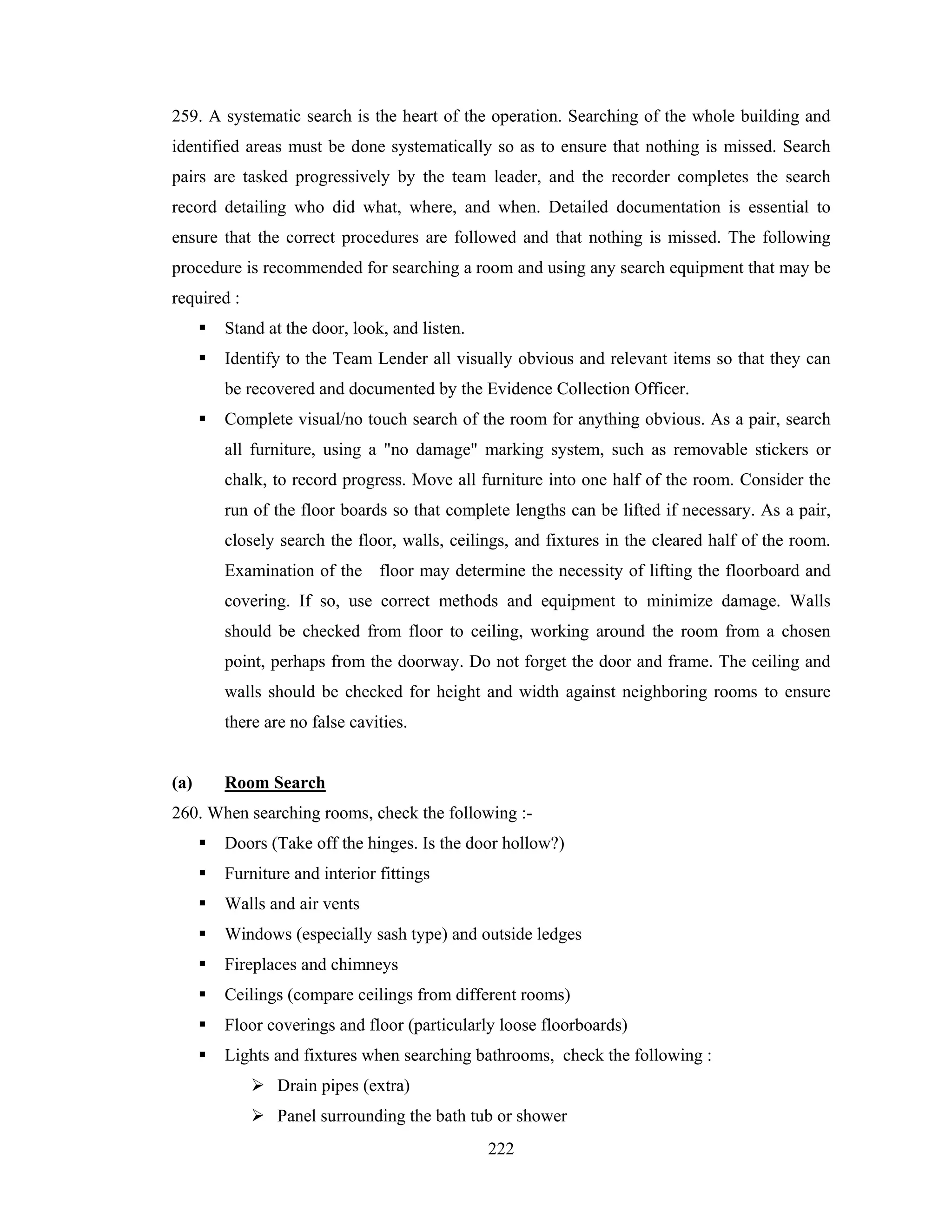 259. A systematic search is the heart of the operation. Searching of the whole building and
identified areas must be done systematically so as to ensure that nothing is missed. Search
pairs are tasked progressively by the team leader, and the recorder completes the search
record detailing who did what, where, and when. Detailed documentation is essential to
ensure that the correct procedures are followed and that nothing is missed. The following
procedure is recommended for searching a room and using any search equipment that may be
required :
Stand at the door, look, and listen.
Identify to the Team Lender all visually obvious and relevant items so that they can
be recovered and documented by the Evidence Collection Officer.
Complete visual/no touch search of the room for anything obvious. As a pair, search
all furniture, using a "no damage" marking system, such as removable stickers or
chalk, to record progress. Move all furniture into one half of the room. Consider the
run of the floor boards so that complete lengths can be lifted if necessary. As a pair,
closely search the floor, walls, ceilings, and fixtures in the cleared half of the room.
Examination of the floor may determine the necessity of lifting the floorboard and
covering. If so, use correct methods and equipment to minimize damage. Walls
should be checked from floor to ceiling, working around the room from a chosen
point, perhaps from the doorway. Do not forget the door and frame. The ceiling and
walls should be checked for height and width against neighboring rooms to ensure
there are no false cavities.

(a)

Room Search

260. When searching rooms, check the following :Doors (Take off the hinges. Is the door hollow?)
Furniture and interior fittings
Walls and air vents
Windows (especially sash type) and outside ledges
Fireplaces and chimneys
Ceilings (compare ceilings from different rooms)
Floor coverings and floor (particularly loose floorboards)
Lights and fixtures when searching bathrooms, check the following :
Drain pipes (extra)
Panel surrounding the bath tub or shower
222

 