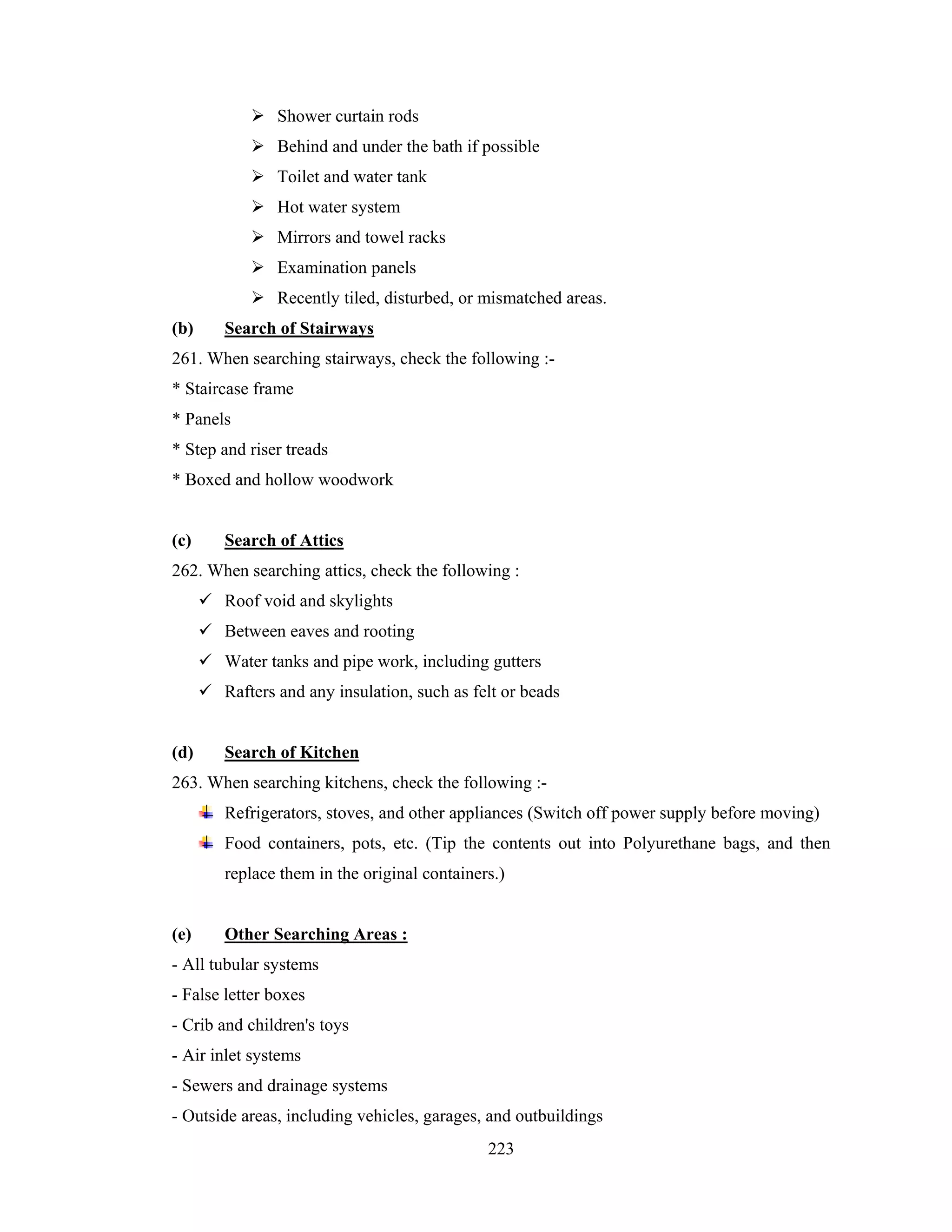 Shower curtain rods
Behind and under the bath if possible
Toilet and water tank
Hot water system
Mirrors and towel racks
Examination panels
Recently tiled, disturbed, or mismatched areas.
(b)

Search of Stairways

261. When searching stairways, check the following :* Staircase frame
* Panels
* Step and riser treads
* Boxed and hollow woodwork

(c)

Search of Attics

262. When searching attics, check the following :
Roof void and skylights
Between eaves and rooting
Water tanks and pipe work, including gutters
Rafters and any insulation, such as felt or beads

(d)

Search of Kitchen

263. When searching kitchens, check the following :Refrigerators, stoves, and other appliances (Switch off power supply before moving)
Food containers, pots, etc. (Tip the contents out into Polyurethane bags, and then
replace them in the original containers.)

(e)

Other Searching Areas :

- All tubular systems
- False letter boxes
- Crib and children's toys
- Air inlet systems
- Sewers and drainage systems
- Outside areas, including vehicles, garages, and outbuildings
223

 