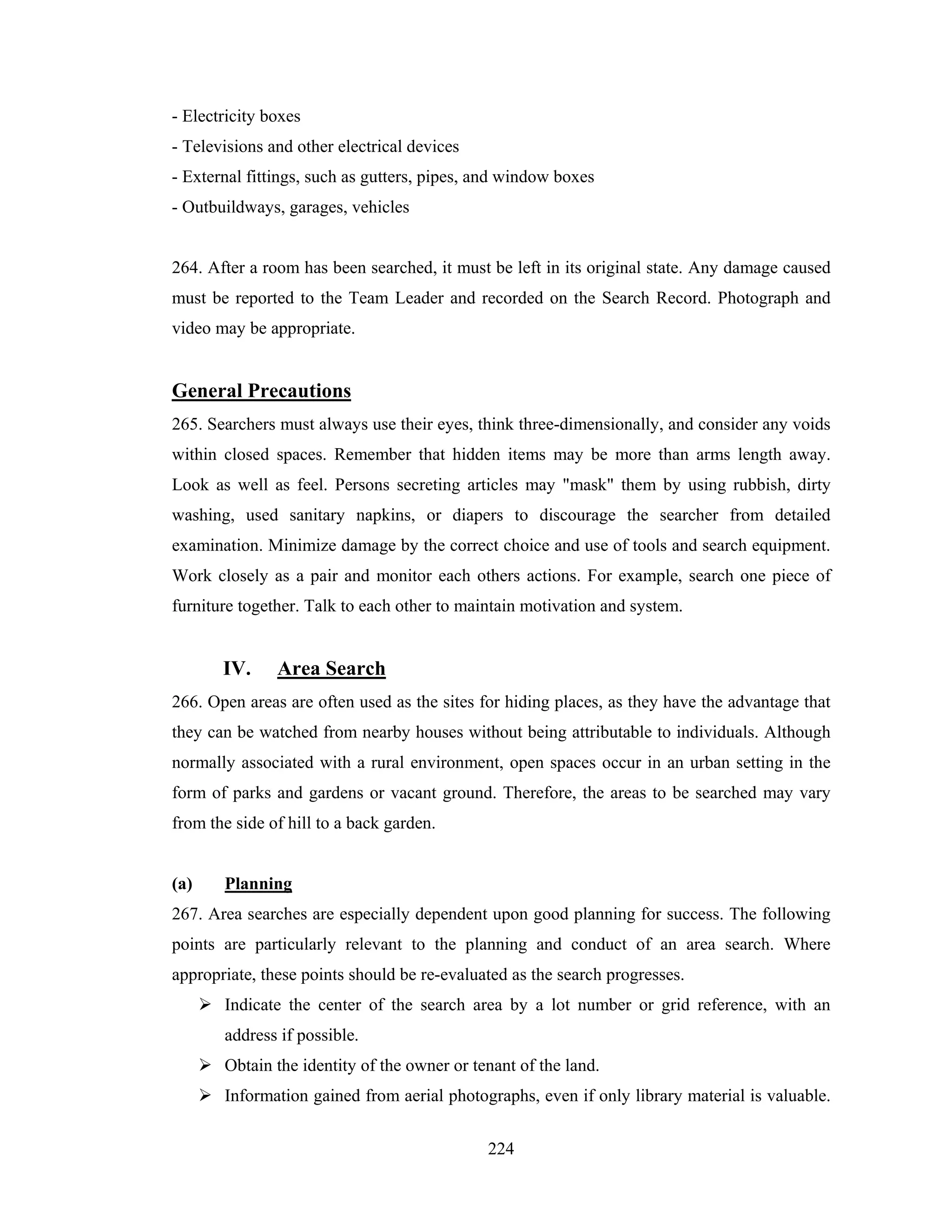 - Electricity boxes
- Televisions and other electrical devices
- External fittings, such as gutters, pipes, and window boxes
- Outbuildways, garages, vehicles

264. After a room has been searched, it must be left in its original state. Any damage caused
must be reported to the Team Leader and recorded on the Search Record. Photograph and
video may be appropriate.

General Precautions
265. Searchers must always use their eyes, think three-dimensionally, and consider any voids
within closed spaces. Remember that hidden items may be more than arms length away.
Look as well as feel. Persons secreting articles may "mask" them by using rubbish, dirty
washing, used sanitary napkins, or diapers to discourage the searcher from detailed
examination. Minimize damage by the correct choice and use of tools and search equipment.
Work closely as a pair and monitor each others actions. For example, search one piece of
furniture together. Talk to each other to maintain motivation and system.

IV.

Area Search

266. Open areas are often used as the sites for hiding places, as they have the advantage that
they can be watched from nearby houses without being attributable to individuals. Although
normally associated with a rural environment, open spaces occur in an urban setting in the
form of parks and gardens or vacant ground. Therefore, the areas to be searched may vary
from the side of hill to a back garden.

(a)

Planning

267. Area searches are especially dependent upon good planning for success. The following
points are particularly relevant to the planning and conduct of an area search. Where
appropriate, these points should be re-evaluated as the search progresses.
Indicate the center of the search area by a lot number or grid reference, with an
address if possible.
Obtain the identity of the owner or tenant of the land.
Information gained from aerial photographs, even if only library material is valuable.
224

 