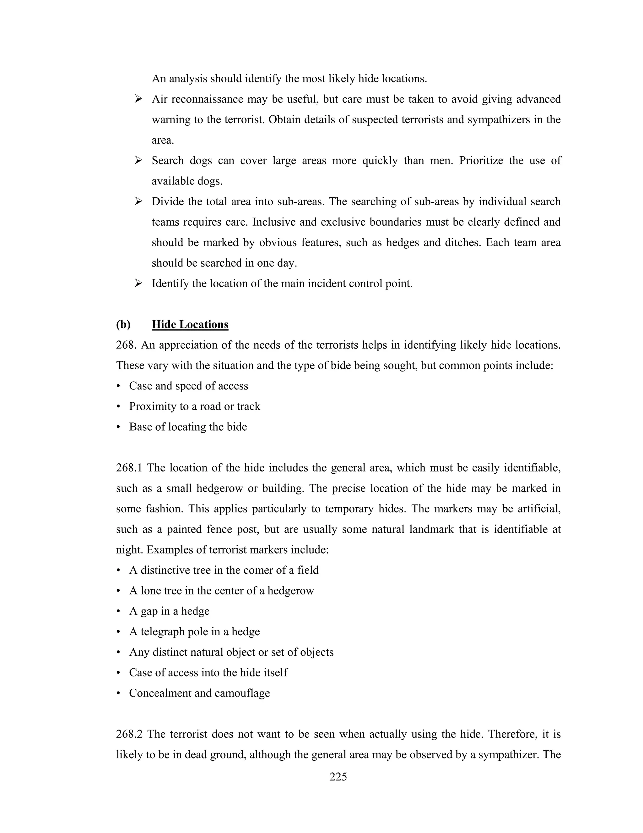 An analysis should identify the most likely hide locations.
Air reconnaissance may be useful, but care must be taken to avoid giving advanced
warning to the terrorist. Obtain details of suspected terrorists and sympathizers in the
area.
Search dogs can cover large areas more quickly than men. Prioritize the use of
available dogs.
Divide the total area into sub-areas. The searching of sub-areas by individual search
teams requires care. Inclusive and exclusive boundaries must be clearly defined and
should be marked by obvious features, such as hedges and ditches. Each team area
should be searched in one day.
Identify the location of the main incident control point.

(b)

Hide Locations

268. An appreciation of the needs of the terrorists helps in identifying likely hide locations.
These vary with the situation and the type of bide being sought, but common points include:
• Case and speed of access
• Proximity to a road or track
• Base of locating the bide

268.1 The location of the hide includes the general area, which must be easily identifiable,
such as a small hedgerow or building. The precise location of the hide may be marked in
some fashion. This applies particularly to temporary hides. The markers may be artificial,
such as a painted fence post, but are usually some natural landmark that is identifiable at
night. Examples of terrorist markers include:
• A distinctive tree in the comer of a field
• A lone tree in the center of a hedgerow
• A gap in a hedge
• A telegraph pole in a hedge
• Any distinct natural object or set of objects
• Case of access into the hide itself
• Concealment and camouflage

268.2 The terrorist does not want to be seen when actually using the hide. Therefore, it is
likely to be in dead ground, although the general area may be observed by a sympathizer. The
225

 