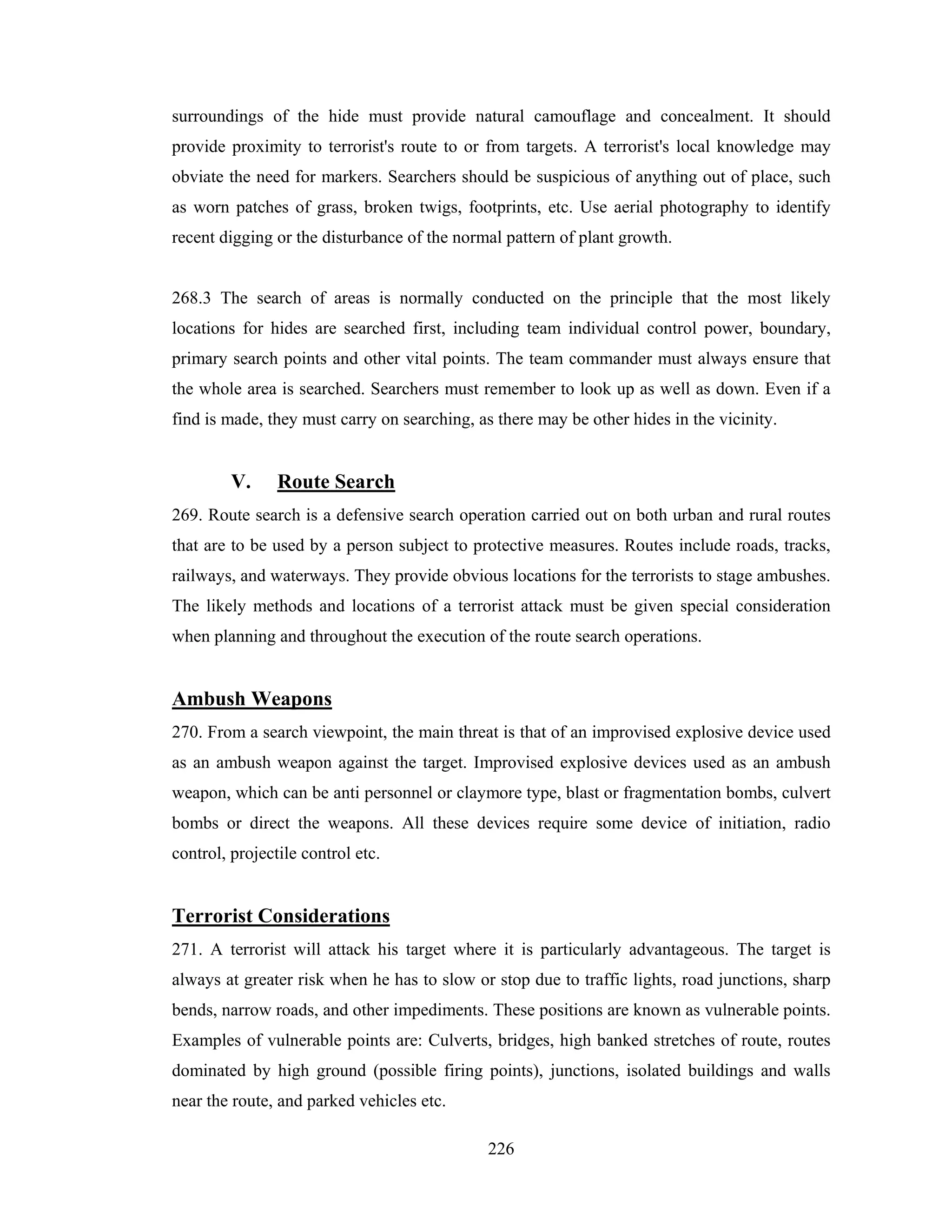 surroundings of the hide must provide natural camouflage and concealment. It should
provide proximity to terrorist's route to or from targets. A terrorist's local knowledge may
obviate the need for markers. Searchers should be suspicious of anything out of place, such
as worn patches of grass, broken twigs, footprints, etc. Use aerial photography to identify
recent digging or the disturbance of the normal pattern of plant growth.

268.3 The search of areas is normally conducted on the principle that the most likely
locations for hides are searched first, including team individual control power, boundary,
primary search points and other vital points. The team commander must always ensure that
the whole area is searched. Searchers must remember to look up as well as down. Even if a
find is made, they must carry on searching, as there may be other hides in the vicinity.

V.

Route Search

269. Route search is a defensive search operation carried out on both urban and rural routes
that are to be used by a person subject to protective measures. Routes include roads, tracks,
railways, and waterways. They provide obvious locations for the terrorists to stage ambushes.
The likely methods and locations of a terrorist attack must be given special consideration
when planning and throughout the execution of the route search operations.

Ambush Weapons
270. From a search viewpoint, the main threat is that of an improvised explosive device used
as an ambush weapon against the target. Improvised explosive devices used as an ambush
weapon, which can be anti personnel or claymore type, blast or fragmentation bombs, culvert
bombs or direct the weapons. All these devices require some device of initiation, radio
control, projectile control etc.

Terrorist Considerations
271. A terrorist will attack his target where it is particularly advantageous. The target is
always at greater risk when he has to slow or stop due to traffic lights, road junctions, sharp
bends, narrow roads, and other impediments. These positions are known as vulnerable points.
Examples of vulnerable points are: Culverts, bridges, high banked stretches of route, routes
dominated by high ground (possible firing points), junctions, isolated buildings and walls
near the route, and parked vehicles etc.
226

 
