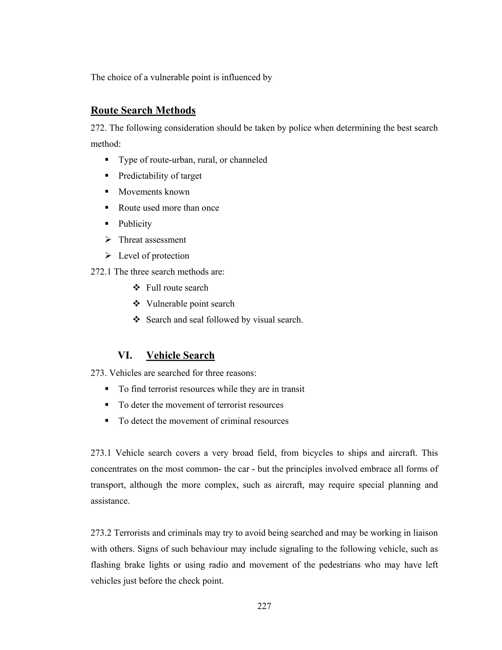 The choice of a vulnerable point is influenced by

Route Search Methods
272. The following consideration should be taken by police when determining the best search
method:
Type of route-urban, rural, or channeled
Predictability of target
Movements known
Route used more than once
Publicity
Threat assessment
Level of protection
272.1 The three search methods are:
Full route search
Vulnerable point search
Search and seal followed by visual search.

VI.

Vehicle Search

273. Vehicles are searched for three reasons:
To find terrorist resources while they are in transit
To deter the movement of terrorist resources
To detect the movement of criminal resources

273.1 Vehicle search covers a very broad field, from bicycles to ships and aircraft. This
concentrates on the most common- the car - but the principles involved embrace all forms of
transport, although the more complex, such as aircraft, may require special planning and
assistance.

273.2 Terrorists and criminals may try to avoid being searched and may be working in liaison
with others. Signs of such behaviour may include signaling to the following vehicle, such as
flashing brake lights or using radio and movement of the pedestrians who may have left
vehicles just before the check point.
227

 