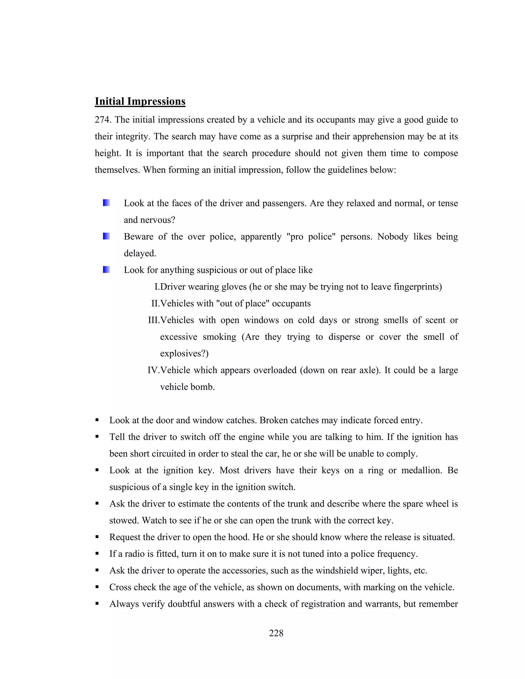 Initial Impressions
274. The initial impressions created by a vehicle and its occupants may give a good guide to
their integrity. The search may have come as a surprise and their apprehension may be at its
height. It is important that the search procedure should not given them time to compose
themselves. When forming an initial impression, follow the guidelines below:

Look at the faces of the driver and passengers. Are they relaxed and normal, or tense
and nervous?
Beware of the over police, apparently "pro police" persons. Nobody likes being
delayed.
Look for anything suspicious or out of place like
I.Driver wearing gloves (he or she may be trying not to leave fingerprints)
II.Vehicles with "out of place" occupants
III.Vehicles with open windows on cold days or strong smells of scent or
excessive smoking (Are they trying to disperse or cover the smell of
explosives?)
IV.Vehicle which appears overloaded (down on rear axle). It could be a large
vehicle bomb.

Look at the door and window catches. Broken catches may indicate forced entry.
Tell the driver to switch off the engine while you are talking to him. If the ignition has
been short circuited in order to steal the car, he or she will be unable to comply.
Look at the ignition key. Most drivers have their keys on a ring or medallion. Be
suspicious of a single key in the ignition switch.
Ask the driver to estimate the contents of the trunk and describe where the spare wheel is
stowed. Watch to see if he or she can open the trunk with the correct key.
Request the driver to open the hood. He or she should know where the release is situated.
If a radio is fitted, turn it on to make sure it is not tuned into a police frequency.
Ask the driver to operate the accessories, such as the windshield wiper, lights, etc.
Cross check the age of the vehicle, as shown on documents, with marking on the vehicle.
Always verify doubtful answers with a check of registration and warrants, but remember
228

 