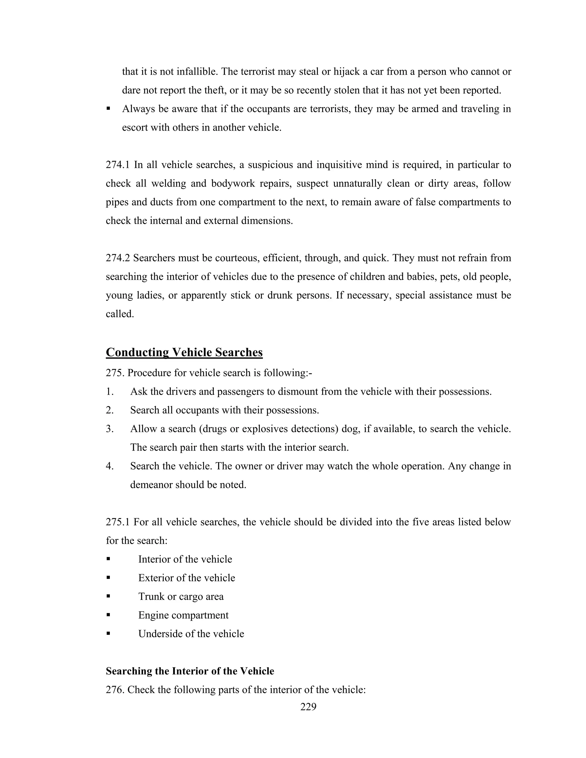 that it is not infallible. The terrorist may steal or hijack a car from a person who cannot or
dare not report the theft, or it may be so recently stolen that it has not yet been reported.
Always be aware that if the occupants are terrorists, they may be armed and traveling in
escort with others in another vehicle.

274.1 In all vehicle searches, a suspicious and inquisitive mind is required, in particular to
check all welding and bodywork repairs, suspect unnaturally clean or dirty areas, follow
pipes and ducts from one compartment to the next, to remain aware of false compartments to
check the internal and external dimensions.

274.2 Searchers must be courteous, efficient, through, and quick. They must not refrain from
searching the interior of vehicles due to the presence of children and babies, pets, old people,
young ladies, or apparently stick or drunk persons. If necessary, special assistance must be
called.

Conducting Vehicle Searches
275. Procedure for vehicle search is following:1.

Ask the drivers and passengers to dismount from the vehicle with their possessions.

2.

Search all occupants with their possessions.

3.

Allow a search (drugs or explosives detections) dog, if available, to search the vehicle.
The search pair then starts with the interior search.

4.

Search the vehicle. The owner or driver may watch the whole operation. Any change in
demeanor should be noted.

275.1 For all vehicle searches, the vehicle should be divided into the five areas listed below
for the search:
Interior of the vehicle
Exterior of the vehicle
Trunk or cargo area
Engine compartment
Underside of the vehicle

Searching the Interior of the Vehicle
276. Check the following parts of the interior of the vehicle:
229

 