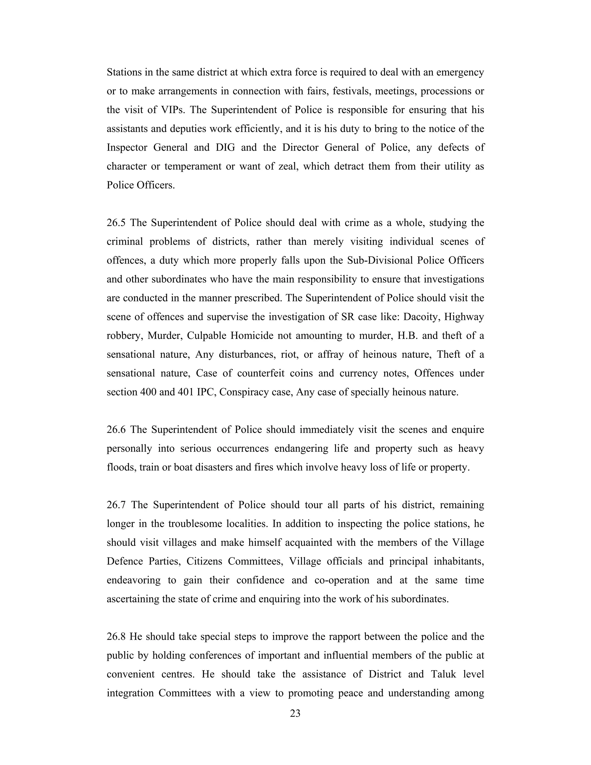 Stations in the same district at which extra force is required to deal with an emergency
or to make arrangements in connection with fairs, festivals, meetings, processions or
the visit of VIPs. The Superintendent of Police is responsible for ensuring that his
assistants and deputies work efficiently, and it is his duty to bring to the notice of the
Inspector General and DIG and the Director General of Police, any defects of
character or temperament or want of zeal, which detract them from their utility as
Police Officers.

26.5 The Superintendent of Police should deal with crime as a whole, studying the
criminal problems of districts, rather than merely visiting individual scenes of
offences, a duty which more properly falls upon the Sub-Divisional Police Officers
and other subordinates who have the main responsibility to ensure that investigations
are conducted in the manner prescribed. The Superintendent of Police should visit the
scene of offences and supervise the investigation of SR case like: Dacoity, Highway
robbery, Murder, Culpable Homicide not amounting to murder, H.B. and theft of a
sensational nature, Any disturbances, riot, or affray of heinous nature, Theft of a
sensational nature, Case of counterfeit coins and currency notes, Offences under
section 400 and 401 IPC, Conspiracy case, Any case of specially heinous nature.

26.6 The Superintendent of Police should immediately visit the scenes and enquire
personally into serious occurrences endangering life and property such as heavy
floods, train or boat disasters and fires which involve heavy loss of life or property.

26.7 The Superintendent of Police should tour all parts of his district, remaining
longer in the troublesome localities. In addition to inspecting the police stations, he
should visit villages and make himself acquainted with the members of the Village
Defence Parties, Citizens Committees, Village officials and principal inhabitants,
endeavoring to gain their confidence and co-operation and at the same time
ascertaining the state of crime and enquiring into the work of his subordinates.

26.8 He should take special steps to improve the rapport between the police and the
public by holding conferences of important and influential members of the public at
convenient centres. He should take the assistance of District and Taluk level
integration Committees with a view to promoting peace and understanding among
23

 