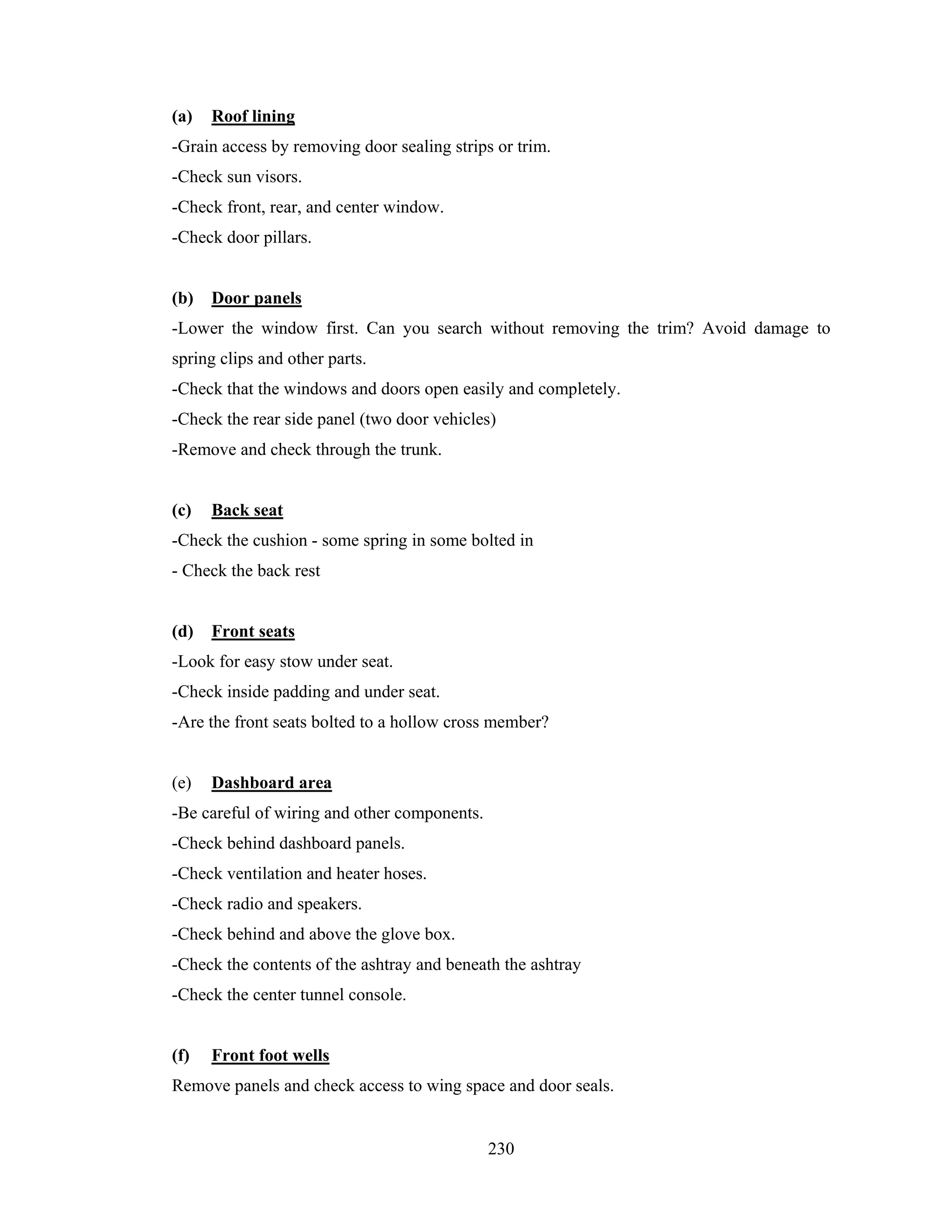 (a)

Roof lining

-Grain access by removing door sealing strips or trim.
-Check sun visors.
-Check front, rear, and center window.
-Check door pillars.

(b)

Door panels

-Lower the window first. Can you search without removing the trim? Avoid damage to
spring clips and other parts.
-Check that the windows and doors open easily and completely.
-Check the rear side panel (two door vehicles)
-Remove and check through the trunk.

(c)

Back seat

-Check the cushion - some spring in some bolted in
- Check the back rest

(d)

Front seats

-Look for easy stow under seat.
-Check inside padding and under seat.
-Are the front seats bolted to a hollow cross member?

(e)

Dashboard area

-Be careful of wiring and other components.
-Check behind dashboard panels.
-Check ventilation and heater hoses.
-Check radio and speakers.
-Check behind and above the glove box.
-Check the contents of the ashtray and beneath the ashtray
-Check the center tunnel console.

(f)

Front foot wells

Remove panels and check access to wing space and door seals.

230

 