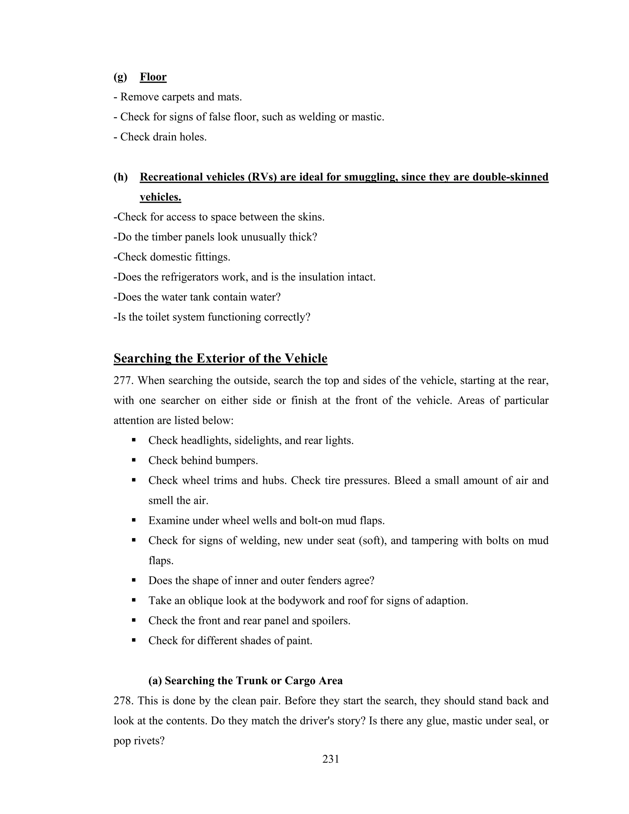 (g)

Floor

- Remove carpets and mats.
- Check for signs of false floor, such as welding or mastic.
- Check drain holes.

(h)

Recreational vehicles (RVs) are ideal for smuggling, since they are double-skinned
vehicles.

-Check for access to space between the skins.
-Do the timber panels look unusually thick?
-Check domestic fittings.
-Does the refrigerators work, and is the insulation intact.
-Does the water tank contain water?
-Is the toilet system functioning correctly?

Searching the Exterior of the Vehicle
277. When searching the outside, search the top and sides of the vehicle, starting at the rear,
with one searcher on either side or finish at the front of the vehicle. Areas of particular
attention are listed below:
Check headlights, sidelights, and rear lights.
Check behind bumpers.
Check wheel trims and hubs. Check tire pressures. Bleed a small amount of air and
smell the air.
Examine under wheel wells and bolt-on mud flaps.
Check for signs of welding, new under seat (soft), and tampering with bolts on mud
flaps.
Does the shape of inner and outer fenders agree?
Take an oblique look at the bodywork and roof for signs of adaption.
Check the front and rear panel and spoilers.
Check for different shades of paint.

(a) Searching the Trunk or Cargo Area
278. This is done by the clean pair. Before they start the search, they should stand back and
look at the contents. Do they match the driver's story? Is there any glue, mastic under seal, or
pop rivets?
231

 