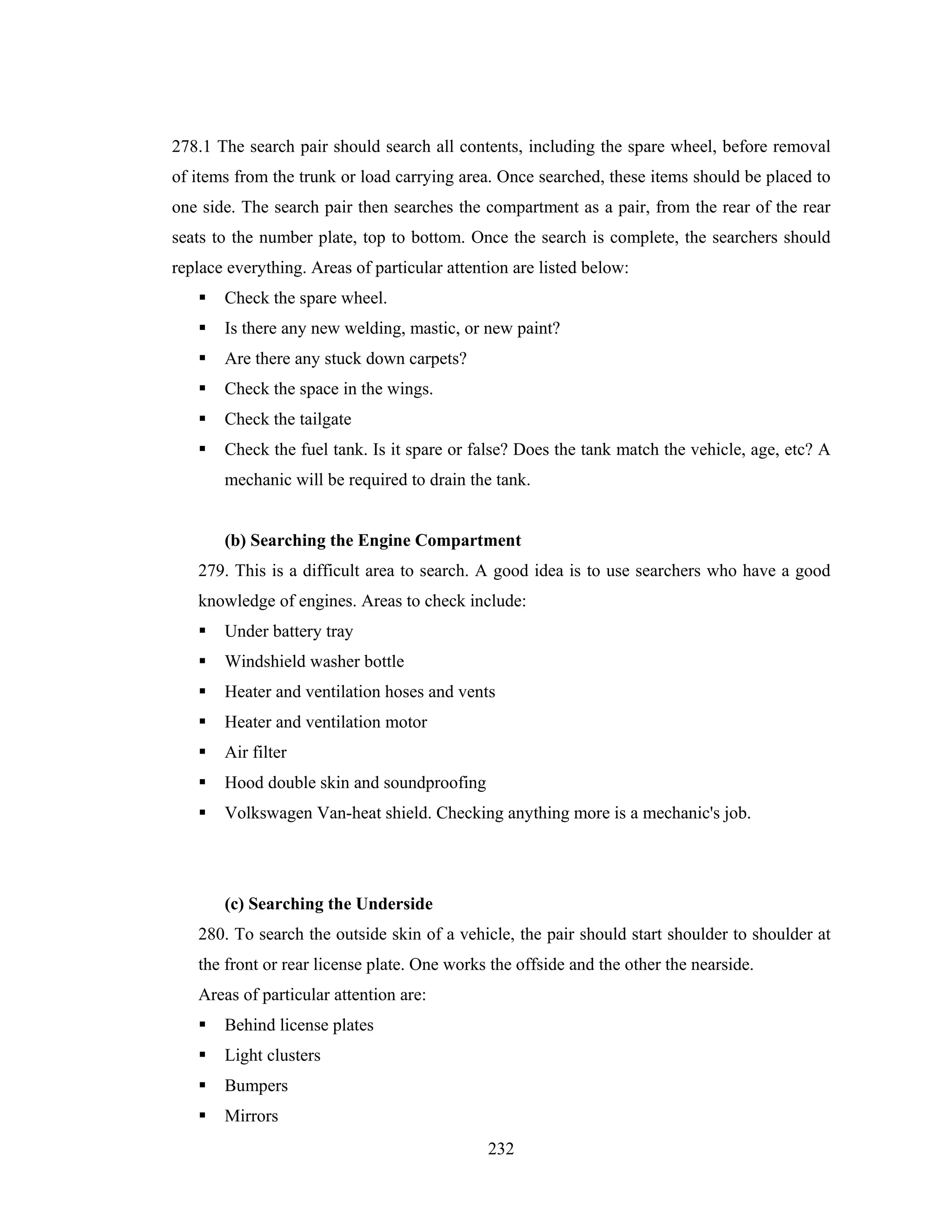278.1 The search pair should search all contents, including the spare wheel, before removal
of items from the trunk or load carrying area. Once searched, these items should be placed to
one side. The search pair then searches the compartment as a pair, from the rear of the rear
seats to the number plate, top to bottom. Once the search is complete, the searchers should
replace everything. Areas of particular attention are listed below:
Check the spare wheel.
Is there any new welding, mastic, or new paint?
Are there any stuck down carpets?
Check the space in the wings.
Check the tailgate
Check the fuel tank. Is it spare or false? Does the tank match the vehicle, age, etc? A
mechanic will be required to drain the tank.

(b) Searching the Engine Compartment
279. This is a difficult area to search. A good idea is to use searchers who have a good
knowledge of engines. Areas to check include:
Under battery tray
Windshield washer bottle
Heater and ventilation hoses and vents
Heater and ventilation motor
Air filter
Hood double skin and soundproofing
Volkswagen Van-heat shield. Checking anything more is a mechanic's job.

(c) Searching the Underside
280. To search the outside skin of a vehicle, the pair should start shoulder to shoulder at
the front or rear license plate. One works the offside and the other the nearside.
Areas of particular attention are:
Behind license plates
Light clusters
Bumpers
Mirrors
232

 