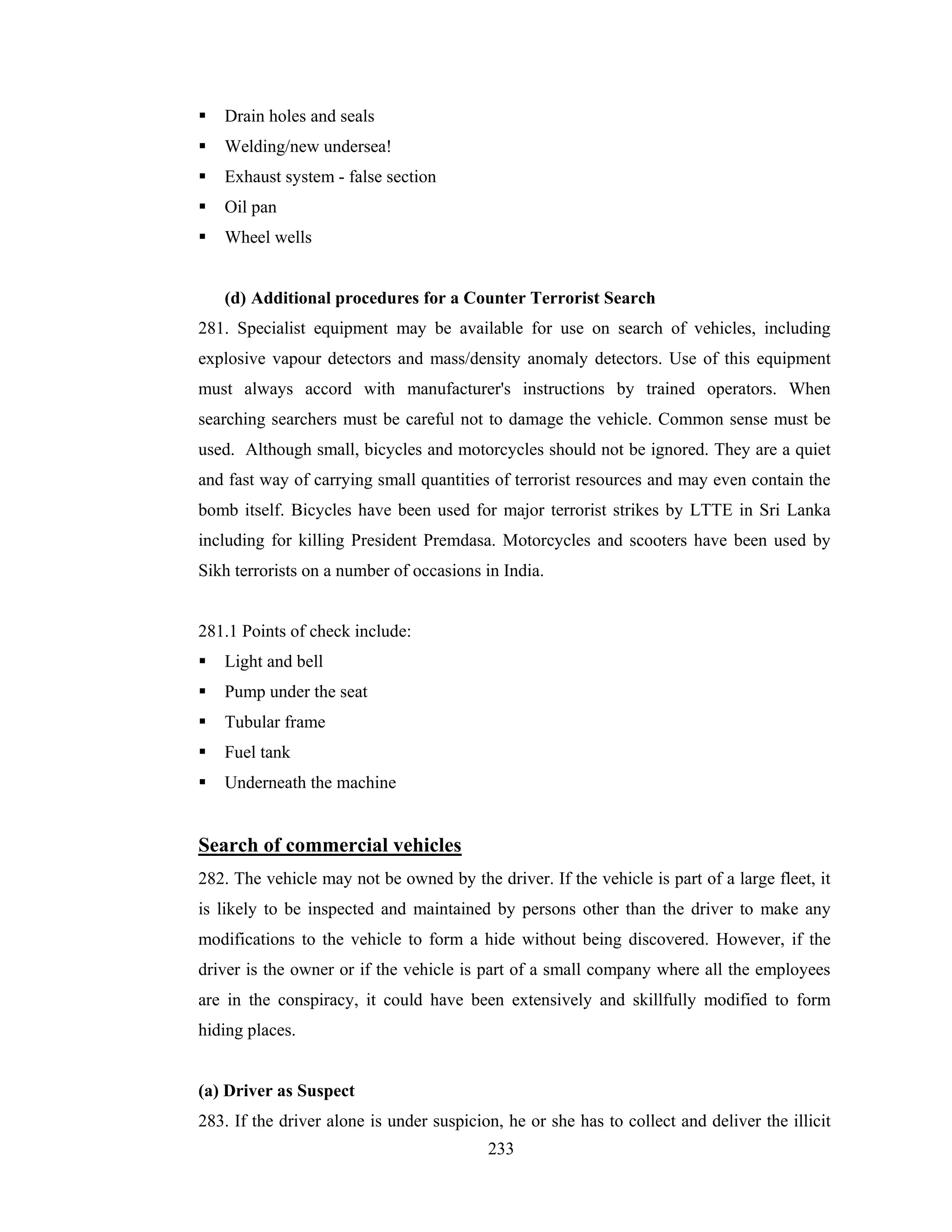 Drain holes and seals
Welding/new undersea!
Exhaust system - false section
Oil pan
Wheel wells

(d) Additional procedures for a Counter Terrorist Search
281. Specialist equipment may be available for use on search of vehicles, including
explosive vapour detectors and mass/density anomaly detectors. Use of this equipment
must always accord with manufacturer's instructions by trained operators. When
searching searchers must be careful not to damage the vehicle. Common sense must be
used. Although small, bicycles and motorcycles should not be ignored. They are a quiet
and fast way of carrying small quantities of terrorist resources and may even contain the
bomb itself. Bicycles have been used for major terrorist strikes by LTTE in Sri Lanka
including for killing President Premdasa. Motorcycles and scooters have been used by
Sikh terrorists on a number of occasions in India.

281.1 Points of check include:
Light and bell
Pump under the seat
Tubular frame
Fuel tank
Underneath the machine

Search of commercial vehicles
282. The vehicle may not be owned by the driver. If the vehicle is part of a large fleet, it
is likely to be inspected and maintained by persons other than the driver to make any
modifications to the vehicle to form a hide without being discovered. However, if the
driver is the owner or if the vehicle is part of a small company where all the employees
are in the conspiracy, it could have been extensively and skillfully modified to form
hiding places.

(a) Driver as Suspect
283. If the driver alone is under suspicion, he or she has to collect and deliver the illicit
233

 