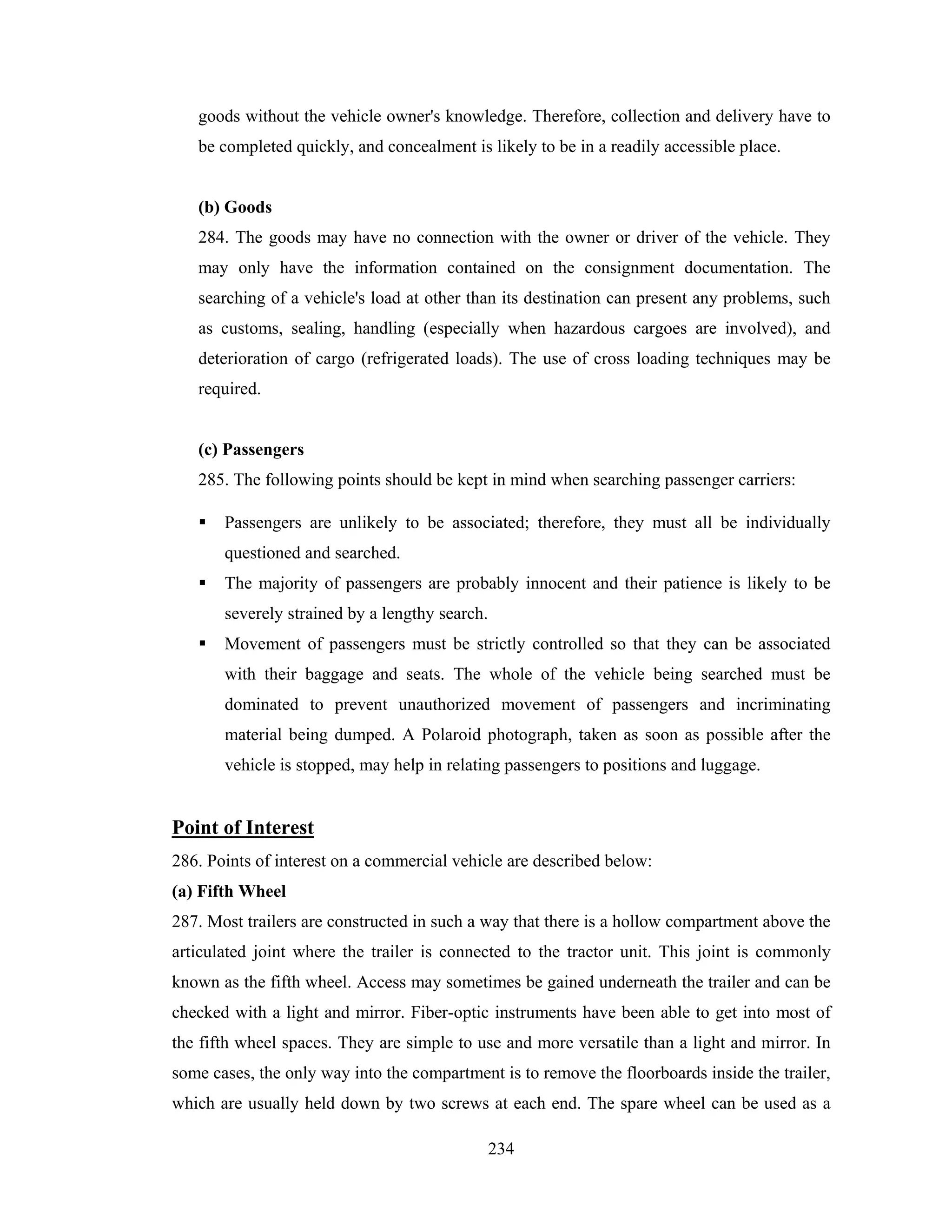 goods without the vehicle owner's knowledge. Therefore, collection and delivery have to
be completed quickly, and concealment is likely to be in a readily accessible place.

(b) Goods
284. The goods may have no connection with the owner or driver of the vehicle. They
may only have the information contained on the consignment documentation. The
searching of a vehicle's load at other than its destination can present any problems, such
as customs, sealing, handling (especially when hazardous cargoes are involved), and
deterioration of cargo (refrigerated loads). The use of cross loading techniques may be
required.

(c) Passengers
285. The following points should be kept in mind when searching passenger carriers:
Passengers are unlikely to be associated; therefore, they must all be individually
questioned and searched.
The majority of passengers are probably innocent and their patience is likely to be
severely strained by a lengthy search.
Movement of passengers must be strictly controlled so that they can be associated
with their baggage and seats. The whole of the vehicle being searched must be
dominated to prevent unauthorized movement of passengers and incriminating
material being dumped. A Polaroid photograph, taken as soon as possible after the
vehicle is stopped, may help in relating passengers to positions and luggage.

Point of Interest
286. Points of interest on a commercial vehicle are described below:
(a) Fifth Wheel
287. Most trailers are constructed in such a way that there is a hollow compartment above the
articulated joint where the trailer is connected to the tractor unit. This joint is commonly
known as the fifth wheel. Access may sometimes be gained underneath the trailer and can be
checked with a light and mirror. Fiber-optic instruments have been able to get into most of
the fifth wheel spaces. They are simple to use and more versatile than a light and mirror. In
some cases, the only way into the compartment is to remove the floorboards inside the trailer,
which are usually held down by two screws at each end. The spare wheel can be used as a
234

 