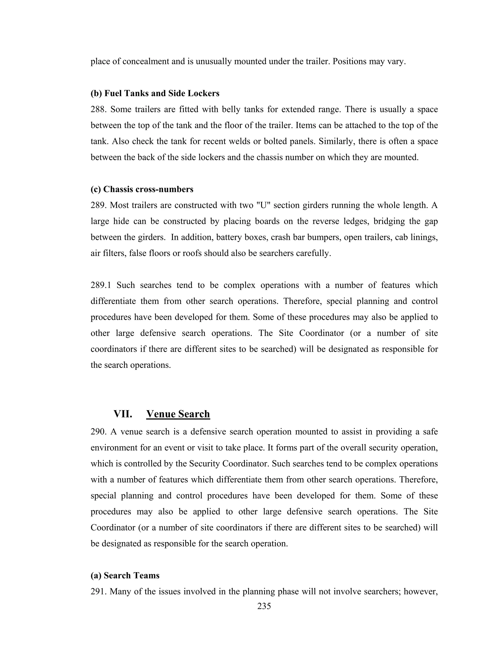 place of concealment and is unusually mounted under the trailer. Positions may vary.

(b) Fuel Tanks and Side Lockers
288. Some trailers are fitted with belly tanks for extended range. There is usually a space
between the top of the tank and the floor of the trailer. Items can be attached to the top of the
tank. Also check the tank for recent welds or bolted panels. Similarly, there is often a space
between the back of the side lockers and the chassis number on which they are mounted.

(c) Chassis cross-numbers
289. Most trailers are constructed with two "U" section girders running the whole length. A
large hide can be constructed by placing boards on the reverse ledges, bridging the gap
between the girders. In addition, battery boxes, crash bar bumpers, open trailers, cab linings,
air filters, false floors or roofs should also be searchers carefully.

289.1 Such searches tend to be complex operations with a number of features which
differentiate them from other search operations. Therefore, special planning and control
procedures have been developed for them. Some of these procedures may also be applied to
other large defensive search operations. The Site Coordinator (or a number of site
coordinators if there are different sites to be searched) will be designated as responsible for
the search operations.

VII.

Venue Search

290. A venue search is a defensive search operation mounted to assist in providing a safe
environment for an event or visit to take place. It forms part of the overall security operation,
which is controlled by the Security Coordinator. Such searches tend to be complex operations
with a number of features which differentiate them from other search operations. Therefore,
special planning and control procedures have been developed for them. Some of these
procedures may also be applied to other large defensive search operations. The Site
Coordinator (or a number of site coordinators if there are different sites to be searched) will
be designated as responsible for the search operation.

(a) Search Teams
291. Many of the issues involved in the planning phase will not involve searchers; however,
235

 