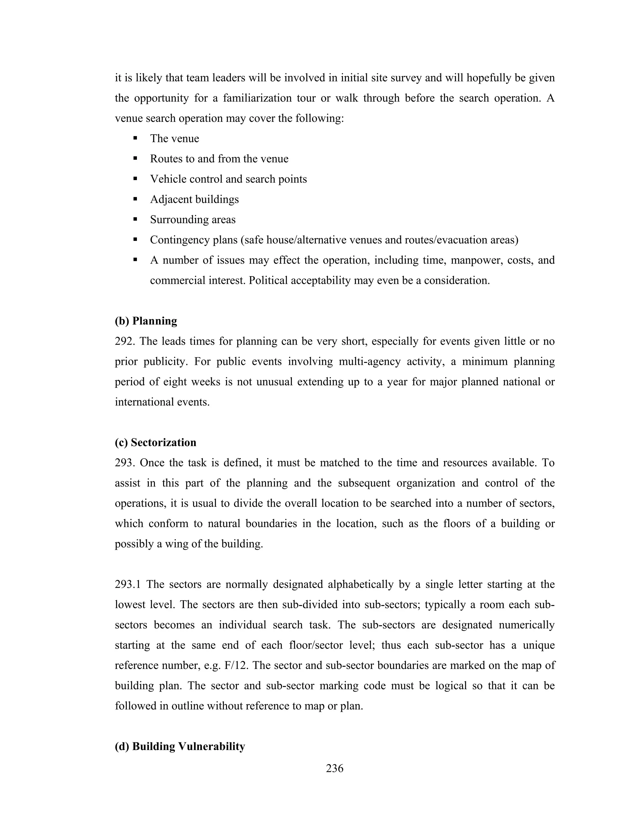 it is likely that team leaders will be involved in initial site survey and will hopefully be given
the opportunity for a familiarization tour or walk through before the search operation. A
venue search operation may cover the following:
The venue
Routes to and from the venue
Vehicle control and search points
Adjacent buildings
Surrounding areas
Contingency plans (safe house/alternative venues and routes/evacuation areas)
A number of issues may effect the operation, including time, manpower, costs, and
commercial interest. Political acceptability may even be a consideration.

(b) Planning
292. The leads times for planning can be very short, especially for events given little or no
prior publicity. For public events involving multi-agency activity, a minimum planning
period of eight weeks is not unusual extending up to a year for major planned national or
international events.

(c) Sectorization
293. Once the task is defined, it must be matched to the time and resources available. To
assist in this part of the planning and the subsequent organization and control of the
operations, it is usual to divide the overall location to be searched into a number of sectors,
which conform to natural boundaries in the location, such as the floors of a building or
possibly a wing of the building.

293.1 The sectors are normally designated alphabetically by a single letter starting at the
lowest level. The sectors are then sub-divided into sub-sectors; typically a room each subsectors becomes an individual search task. The sub-sectors are designated numerically
starting at the same end of each floor/sector level; thus each sub-sector has a unique
reference number, e.g. F/12. The sector and sub-sector boundaries are marked on the map of
building plan. The sector and sub-sector marking code must be logical so that it can be
followed in outline without reference to map or plan.

(d) Building Vulnerability
236

 