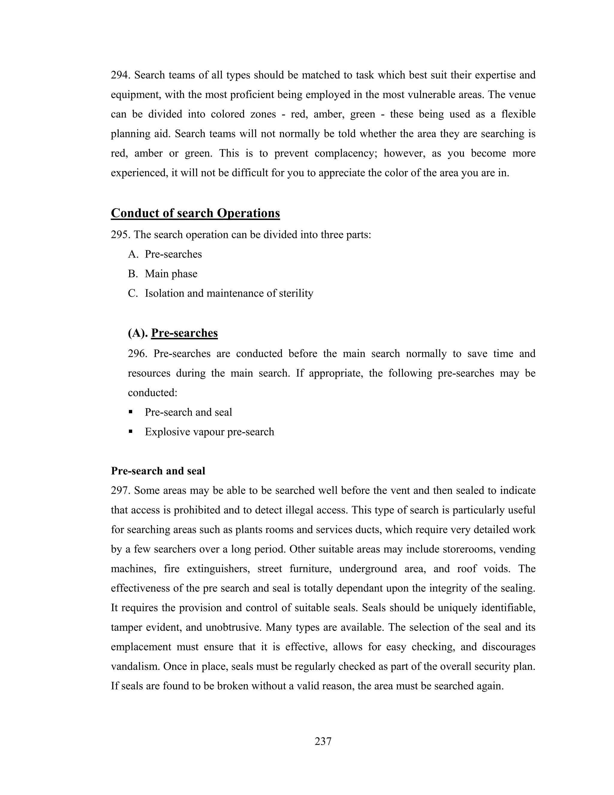 294. Search teams of all types should be matched to task which best suit their expertise and
equipment, with the most proficient being employed in the most vulnerable areas. The venue
can be divided into colored zones - red, amber, green - these being used as a flexible
planning aid. Search teams will not normally be told whether the area they are searching is
red, amber or green. This is to prevent complacency; however, as you become more
experienced, it will not be difficult for you to appreciate the color of the area you are in.

Conduct of search Operations
295. The search operation can be divided into three parts:
A. Pre-searches
B. Main phase
C. Isolation and maintenance of sterility

(A). Pre-searches
296. Pre-searches are conducted before the main search normally to save time and
resources during the main search. If appropriate, the following pre-searches may be
conducted:
Pre-search and seal
Explosive vapour pre-search

Pre-search and seal
297. Some areas may be able to be searched well before the vent and then sealed to indicate
that access is prohibited and to detect illegal access. This type of search is particularly useful
for searching areas such as plants rooms and services ducts, which require very detailed work
by a few searchers over a long period. Other suitable areas may include storerooms, vending
machines, fire extinguishers, street furniture, underground area, and roof voids. The
effectiveness of the pre search and seal is totally dependant upon the integrity of the sealing.
It requires the provision and control of suitable seals. Seals should be uniquely identifiable,
tamper evident, and unobtrusive. Many types are available. The selection of the seal and its
emplacement must ensure that it is effective, allows for easy checking, and discourages
vandalism. Once in place, seals must be regularly checked as part of the overall security plan.
If seals are found to be broken without a valid reason, the area must be searched again.

237

 