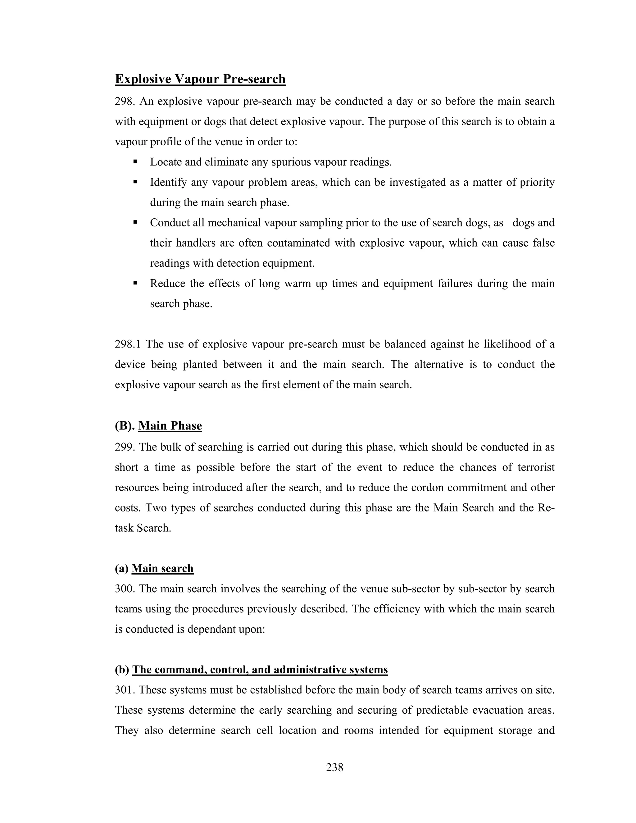 Explosive Vapour Pre-search
298. An explosive vapour pre-search may be conducted a day or so before the main search
with equipment or dogs that detect explosive vapour. The purpose of this search is to obtain a
vapour profile of the venue in order to:
Locate and eliminate any spurious vapour readings.
Identify any vapour problem areas, which can be investigated as a matter of priority
during the main search phase.
Conduct all mechanical vapour sampling prior to the use of search dogs, as dogs and
their handlers are often contaminated with explosive vapour, which can cause false
readings with detection equipment.
Reduce the effects of long warm up times and equipment failures during the main
search phase.

298.1 The use of explosive vapour pre-search must be balanced against he likelihood of a
device being planted between it and the main search. The alternative is to conduct the
explosive vapour search as the first element of the main search.

(B). Main Phase
299. The bulk of searching is carried out during this phase, which should be conducted in as
short a time as possible before the start of the event to reduce the chances of terrorist
resources being introduced after the search, and to reduce the cordon commitment and other
costs. Two types of searches conducted during this phase are the Main Search and the Retask Search.

(a) Main search
300. The main search involves the searching of the venue sub-sector by sub-sector by search
teams using the procedures previously described. The efficiency with which the main search
is conducted is dependant upon:

(b) The command, control, and administrative systems
301. These systems must be established before the main body of search teams arrives on site.
These systems determine the early searching and securing of predictable evacuation areas.
They also determine search cell location and rooms intended for equipment storage and
238

 