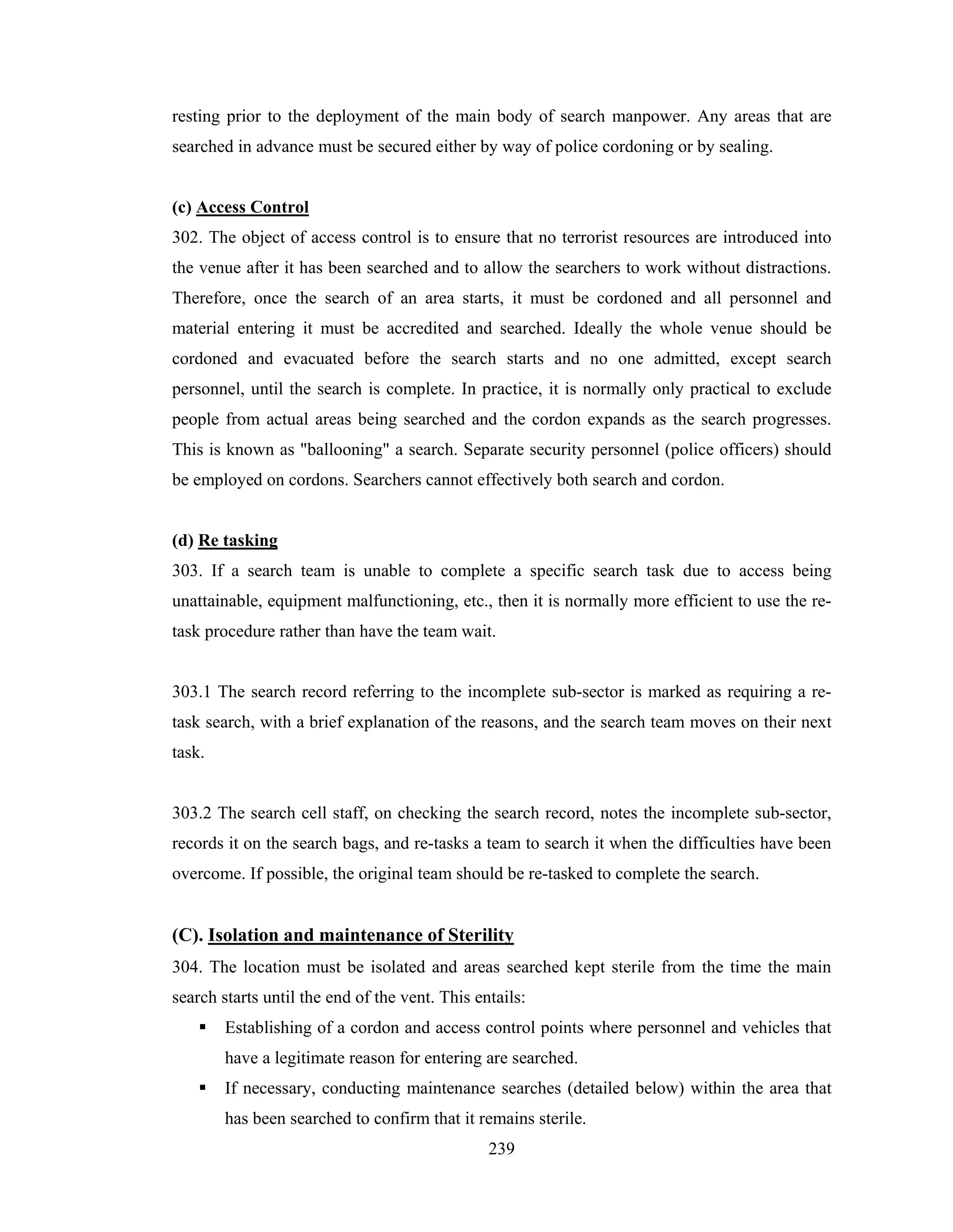 resting prior to the deployment of the main body of search manpower. Any areas that are
searched in advance must be secured either by way of police cordoning or by sealing.

(c) Access Control
302. The object of access control is to ensure that no terrorist resources are introduced into
the venue after it has been searched and to allow the searchers to work without distractions.
Therefore, once the search of an area starts, it must be cordoned and all personnel and
material entering it must be accredited and searched. Ideally the whole venue should be
cordoned and evacuated before the search starts and no one admitted, except search
personnel, until the search is complete. In practice, it is normally only practical to exclude
people from actual areas being searched and the cordon expands as the search progresses.
This is known as "ballooning" a search. Separate security personnel (police officers) should
be employed on cordons. Searchers cannot effectively both search and cordon.

(d) Re tasking
303. If a search team is unable to complete a specific search task due to access being
unattainable, equipment malfunctioning, etc., then it is normally more efficient to use the retask procedure rather than have the team wait.

303.1 The search record referring to the incomplete sub-sector is marked as requiring a retask search, with a brief explanation of the reasons, and the search team moves on their next
task.

303.2 The search cell staff, on checking the search record, notes the incomplete sub-sector,
records it on the search bags, and re-tasks a team to search it when the difficulties have been
overcome. If possible, the original team should be re-tasked to complete the search.

(C). Isolation and maintenance of Sterility
304. The location must be isolated and areas searched kept sterile from the time the main
search starts until the end of the vent. This entails:
Establishing of a cordon and access control points where personnel and vehicles that
have a legitimate reason for entering are searched.
If necessary, conducting maintenance searches (detailed below) within the area that
has been searched to confirm that it remains sterile.
239

 