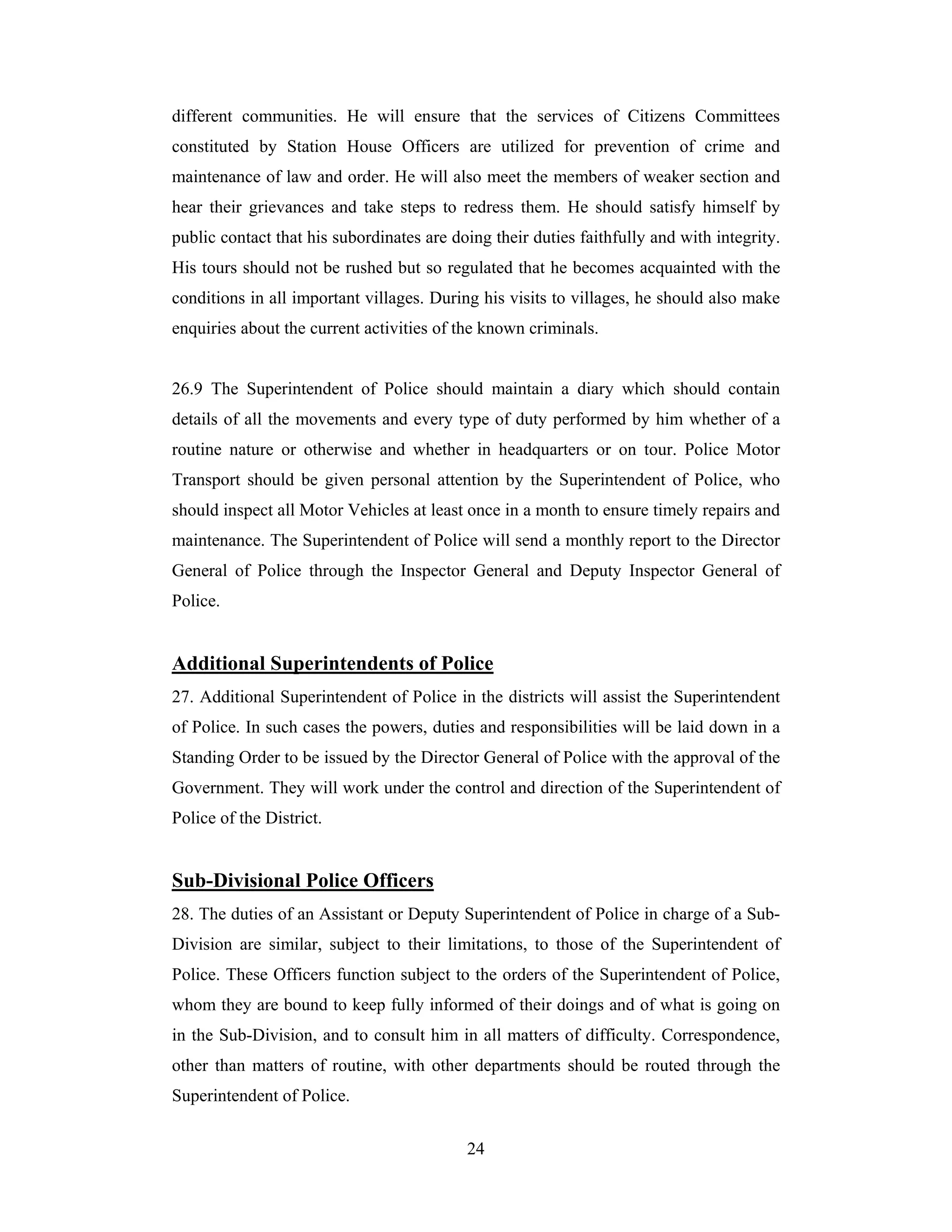 different communities. He will ensure that the services of Citizens Committees
constituted by Station House Officers are utilized for prevention of crime and
maintenance of law and order. He will also meet the members of weaker section and
hear their grievances and take steps to redress them. He should satisfy himself by
public contact that his subordinates are doing their duties faithfully and with integrity.
His tours should not be rushed but so regulated that he becomes acquainted with the
conditions in all important villages. During his visits to villages, he should also make
enquiries about the current activities of the known criminals.

26.9 The Superintendent of Police should maintain a diary which should contain
details of all the movements and every type of duty performed by him whether of a
routine nature or otherwise and whether in headquarters or on tour. Police Motor
Transport should be given personal attention by the Superintendent of Police, who
should inspect all Motor Vehicles at least once in a month to ensure timely repairs and
maintenance. The Superintendent of Police will send a monthly report to the Director
General of Police through the Inspector General and Deputy Inspector General of
Police.

Additional Superintendents of Police
27. Additional Superintendent of Police in the districts will assist the Superintendent
of Police. In such cases the powers, duties and responsibilities will be laid down in a
Standing Order to be issued by the Director General of Police with the approval of the
Government. They will work under the control and direction of the Superintendent of
Police of the District.

Sub-Divisional Police Officers
28. The duties of an Assistant or Deputy Superintendent of Police in charge of a SubDivision are similar, subject to their limitations, to those of the Superintendent of
Police. These Officers function subject to the orders of the Superintendent of Police,
whom they are bound to keep fully informed of their doings and of what is going on
in the Sub-Division, and to consult him in all matters of difficulty. Correspondence,
other than matters of routine, with other departments should be routed through the
Superintendent of Police.
24

 