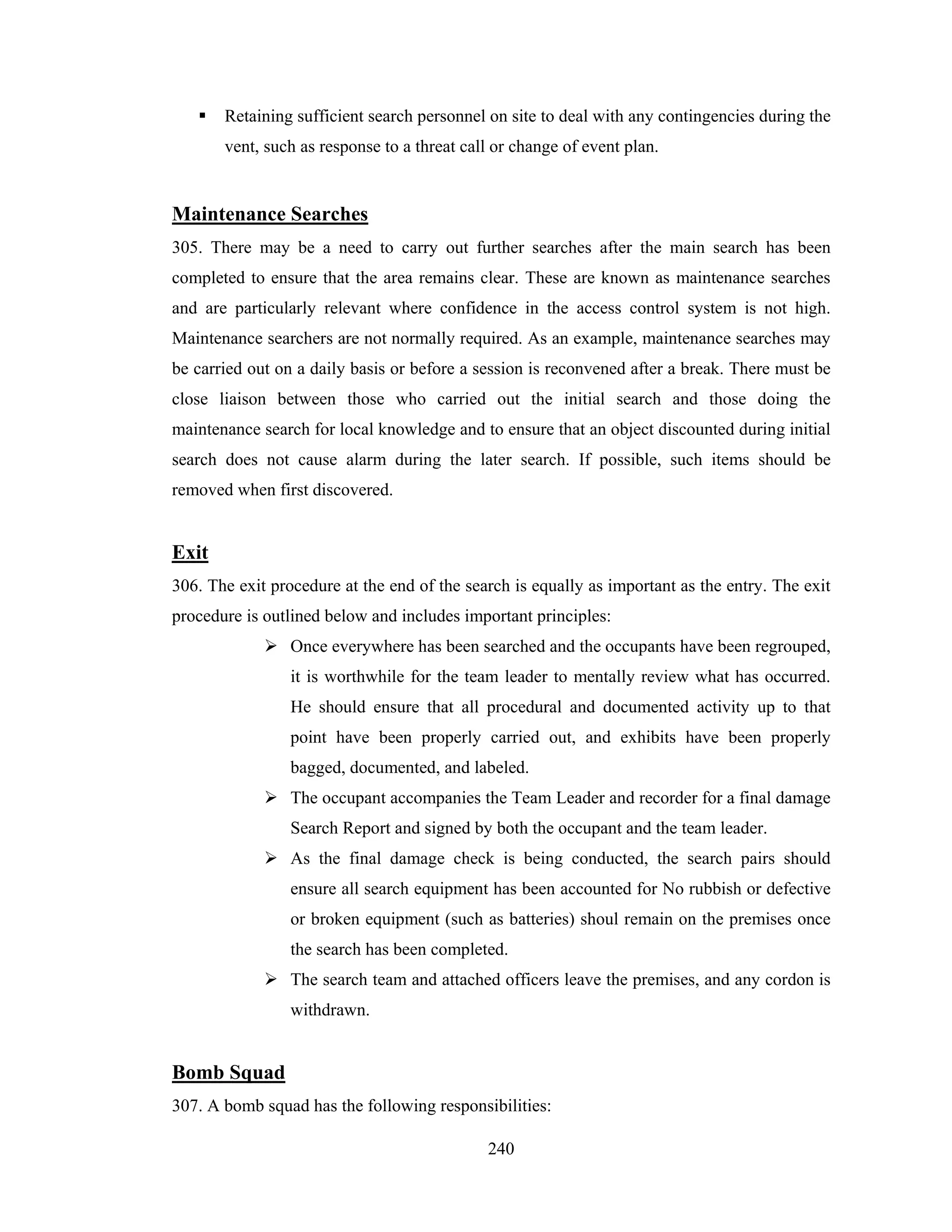 Retaining sufficient search personnel on site to deal with any contingencies during the
vent, such as response to a threat call or change of event plan.

Maintenance Searches
305. There may be a need to carry out further searches after the main search has been
completed to ensure that the area remains clear. These are known as maintenance searches
and are particularly relevant where confidence in the access control system is not high.
Maintenance searchers are not normally required. As an example, maintenance searches may
be carried out on a daily basis or before a session is reconvened after a break. There must be
close liaison between those who carried out the initial search and those doing the
maintenance search for local knowledge and to ensure that an object discounted during initial
search does not cause alarm during the later search. If possible, such items should be
removed when first discovered.

Exit
306. The exit procedure at the end of the search is equally as important as the entry. The exit
procedure is outlined below and includes important principles:
Once everywhere has been searched and the occupants have been regrouped,
it is worthwhile for the team leader to mentally review what has occurred.
He should ensure that all procedural and documented activity up to that
point have been properly carried out, and exhibits have been properly
bagged, documented, and labeled.
The occupant accompanies the Team Leader and recorder for a final damage
Search Report and signed by both the occupant and the team leader.
As the final damage check is being conducted, the search pairs should
ensure all search equipment has been accounted for No rubbish or defective
or broken equipment (such as batteries) shoul remain on the premises once
the search has been completed.
The search team and attached officers leave the premises, and any cordon is
withdrawn.

Bomb Squad
307. A bomb squad has the following responsibilities:
240

 