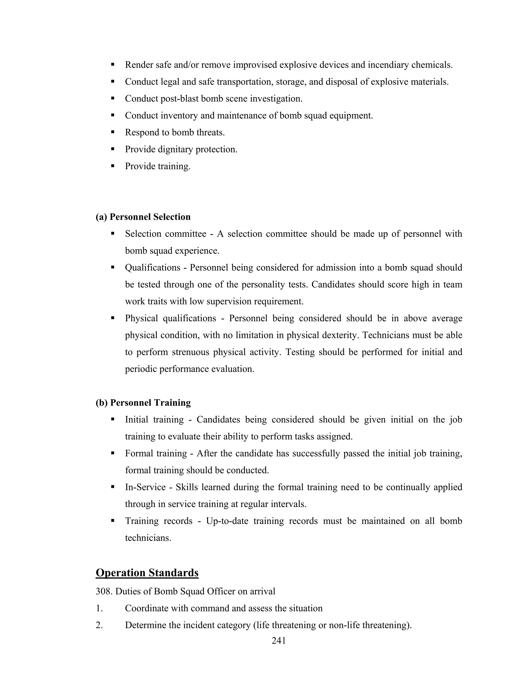 Render safe and/or remove improvised explosive devices and incendiary chemicals.
Conduct legal and safe transportation, storage, and disposal of explosive materials.
Conduct post-blast bomb scene investigation.
Conduct inventory and maintenance of bomb squad equipment.
Respond to bomb threats.
Provide dignitary protection.
Provide training.

(a) Personnel Selection
Selection committee - A selection committee should be made up of personnel with
bomb squad experience.
Qualifications - Personnel being considered for admission into a bomb squad should
be tested through one of the personality tests. Candidates should score high in team
work traits with low supervision requirement.
Physical qualifications - Personnel being considered should be in above average
physical condition, with no limitation in physical dexterity. Technicians must be able
to perform strenuous physical activity. Testing should be performed for initial and
periodic performance evaluation.

(b) Personnel Training
Initial training - Candidates being considered should be given initial on the job
training to evaluate their ability to perform tasks assigned.
Formal training - After the candidate has successfully passed the initial job training,
formal training should be conducted.
In-Service - Skills learned during the formal training need to be continually applied
through in service training at regular intervals.
Training records - Up-to-date training records must be maintained on all bomb
technicians.

Operation Standards
308. Duties of Bomb Squad Officer on arrival
1.

Coordinate with command and assess the situation

2.

Determine the incident category (life threatening or non-life threatening).
241

 