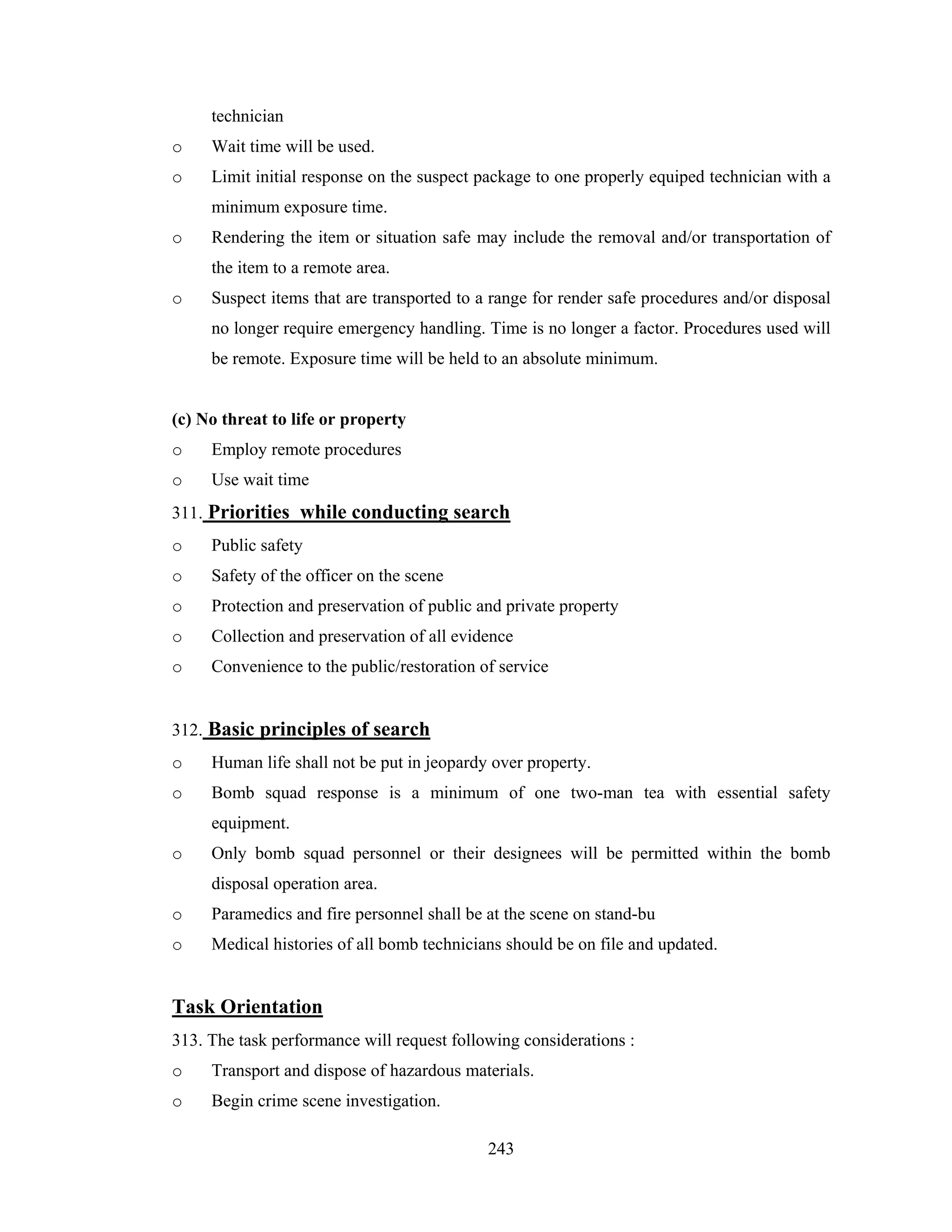 technician
o

Wait time will be used.

o

Limit initial response on the suspect package to one properly equiped technician with a
minimum exposure time.

o

Rendering the item or situation safe may include the removal and/or transportation of
the item to a remote area.

o

Suspect items that are transported to a range for render safe procedures and/or disposal
no longer require emergency handling. Time is no longer a factor. Procedures used will
be remote. Exposure time will be held to an absolute minimum.

(c) No threat to life or property
o

Employ remote procedures

o

Use wait time

311. Priorities while conducting search
o

Public safety

o

Safety of the officer on the scene

o

Protection and preservation of public and private property

o

Collection and preservation of all evidence

o

Convenience to the public/restoration of service

312. Basic principles of search
o

Human life shall not be put in jeopardy over property.

o

Bomb squad response is a minimum of one two-man tea with essential safety
equipment.

o

Only bomb squad personnel or their designees will be permitted within the bomb
disposal operation area.

o

Paramedics and fire personnel shall be at the scene on stand-bu

o

Medical histories of all bomb technicians should be on file and updated.

Task Orientation
313. The task performance will request following considerations :
o

Transport and dispose of hazardous materials.

o

Begin crime scene investigation.
243

 
