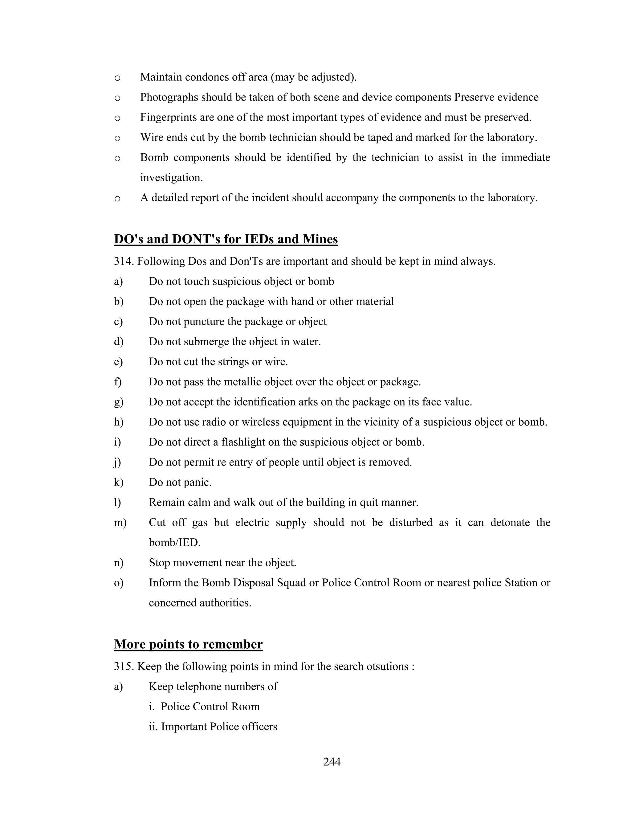 o

Maintain condones off area (may be adjusted).

o

Photographs should be taken of both scene and device components Preserve evidence

o

Fingerprints are one of the most important types of evidence and must be preserved.

o

Wire ends cut by the bomb technician should be taped and marked for the laboratory.

o

Bomb components should be identified by the technician to assist in the immediate
investigation.

o

A detailed report of the incident should accompany the components to the laboratory.

DO's and DONT's for IEDs and Mines
314. Following Dos and Don'Ts are important and should be kept in mind always.
a)

Do not touch suspicious object or bomb

b)

Do not open the package with hand or other material

c)

Do not puncture the package or object

d)

Do not submerge the object in water.

e)

Do not cut the strings or wire.

f)

Do not pass the metallic object over the object or package.

g)

Do not accept the identification arks on the package on its face value.

h)

Do not use radio or wireless equipment in the vicinity of a suspicious object or bomb.

i)

Do not direct a flashlight on the suspicious object or bomb.

j)

Do not permit re entry of people until object is removed.

k)

Do not panic.

l)

Remain calm and walk out of the building in quit manner.

m)

Cut off gas but electric supply should not be disturbed as it can detonate the
bomb/IED.

n)

Stop movement near the object.

o)

Inform the Bomb Disposal Squad or Police Control Room or nearest police Station or
concerned authorities.

More points to remember
315. Keep the following points in mind for the search otsutions :
a)

Keep telephone numbers of
i. Police Control Room
ii. Important Police officers
244

 