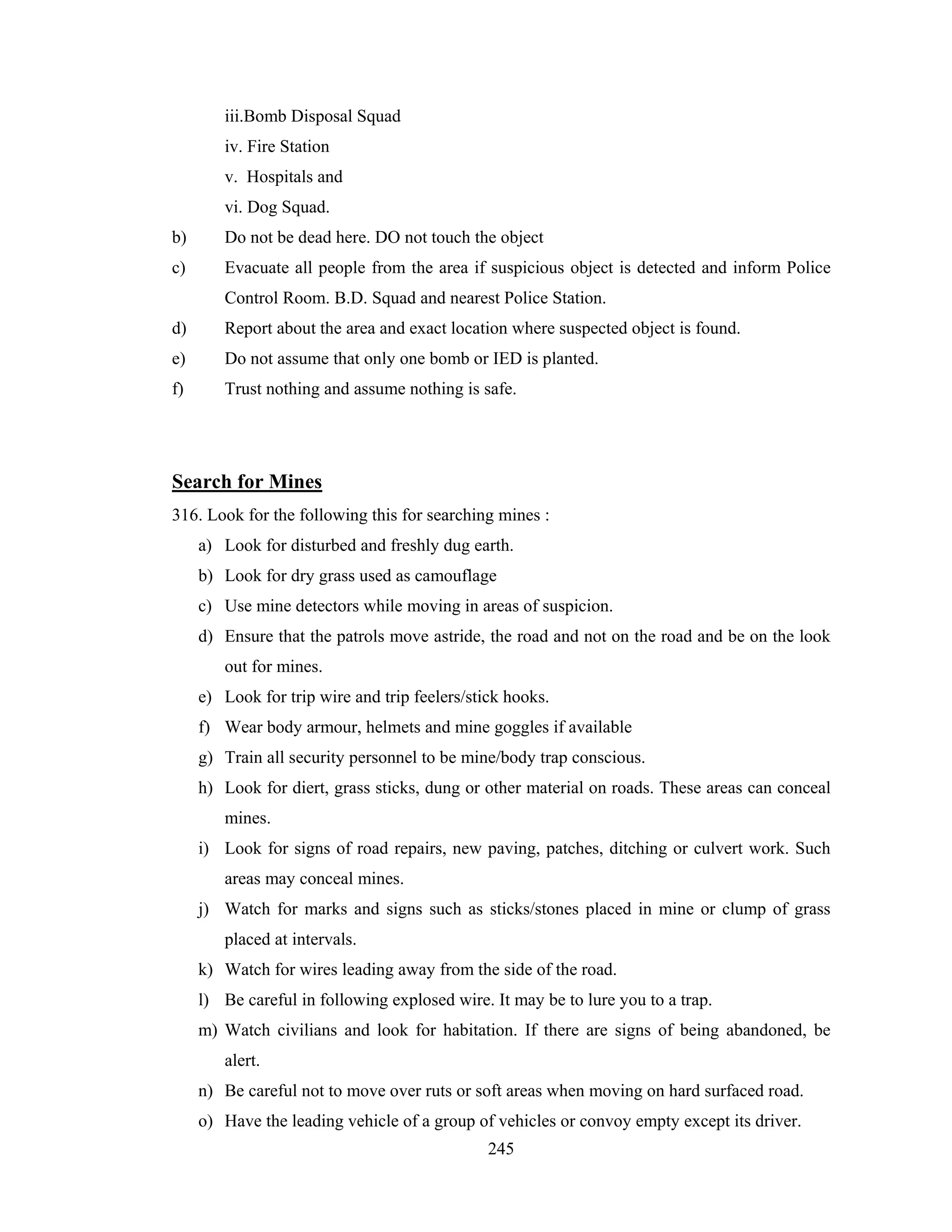 iii.Bomb Disposal Squad
iv. Fire Station
v. Hospitals and
vi. Dog Squad.
b)

Do not be dead here. DO not touch the object

c)

Evacuate all people from the area if suspicious object is detected and inform Police
Control Room. B.D. Squad and nearest Police Station.

d)

Report about the area and exact location where suspected object is found.

e)

Do not assume that only one bomb or IED is planted.

f)

Trust nothing and assume nothing is safe.

Search for Mines
316. Look for the following this for searching mines :
a) Look for disturbed and freshly dug earth.
b) Look for dry grass used as camouflage
c) Use mine detectors while moving in areas of suspicion.
d) Ensure that the patrols move astride, the road and not on the road and be on the look
out for mines.
e) Look for trip wire and trip feelers/stick hooks.
f) Wear body armour, helmets and mine goggles if available
g) Train all security personnel to be mine/body trap conscious.
h) Look for diert, grass sticks, dung or other material on roads. These areas can conceal
mines.
i) Look for signs of road repairs, new paving, patches, ditching or culvert work. Such
areas may conceal mines.
j) Watch for marks and signs such as sticks/stones placed in mine or clump of grass
placed at intervals.
k) Watch for wires leading away from the side of the road.
l) Be careful in following explosed wire. It may be to lure you to a trap.
m) Watch civilians and look for habitation. If there are signs of being abandoned, be
alert.
n) Be careful not to move over ruts or soft areas when moving on hard surfaced road.
o) Have the leading vehicle of a group of vehicles or convoy empty except its driver.
245

 