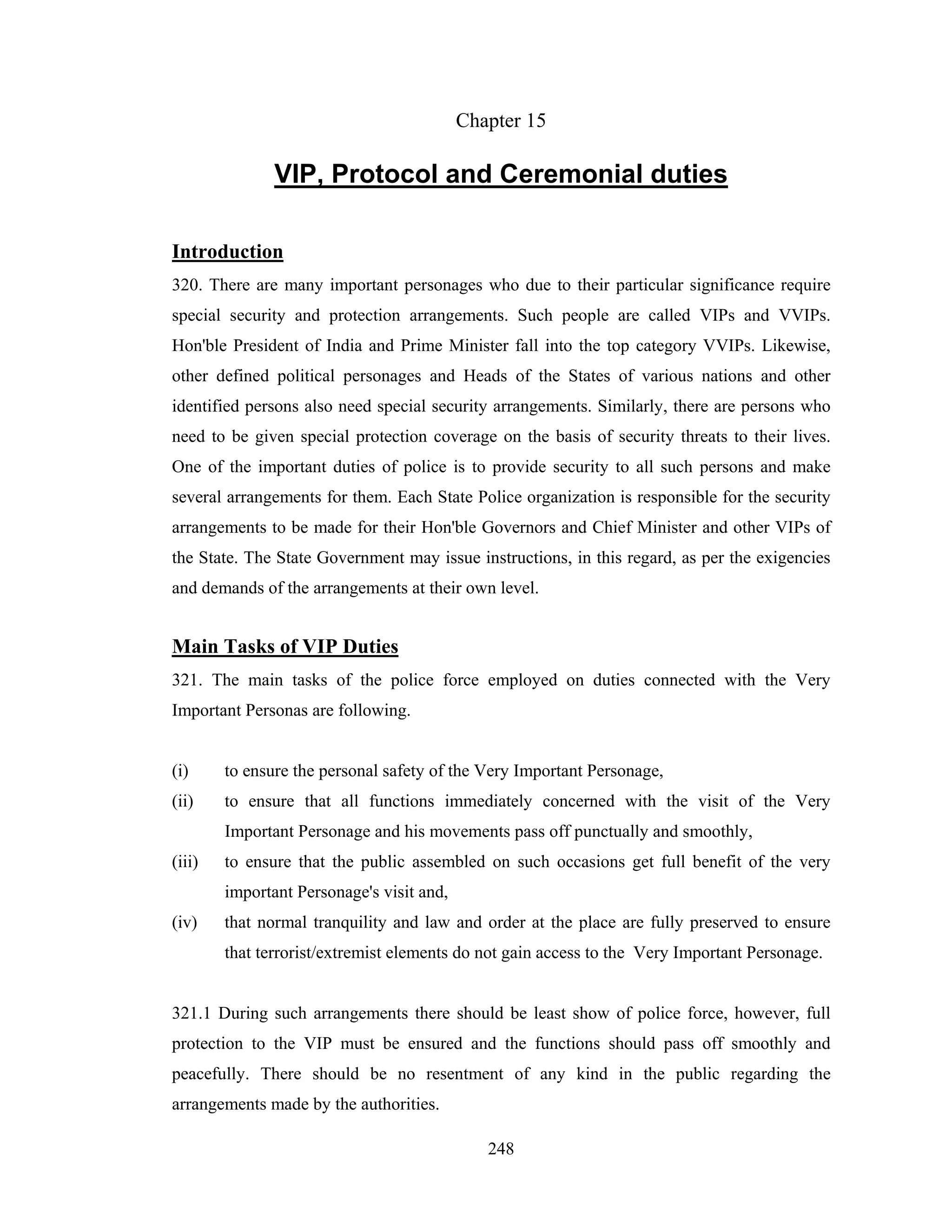 Chapter 15

VIP, Protocol and Ceremonial duties
Introduction
320. There are many important personages who due to their particular significance require
special security and protection arrangements. Such people are called VIPs and VVIPs.
Hon'ble President of India and Prime Minister fall into the top category VVIPs. Likewise,
other defined political personages and Heads of the States of various nations and other
identified persons also need special security arrangements. Similarly, there are persons who
need to be given special protection coverage on the basis of security threats to their lives.
One of the important duties of police is to provide security to all such persons and make
several arrangements for them. Each State Police organization is responsible for the security
arrangements to be made for their Hon'ble Governors and Chief Minister and other VIPs of
the State. The State Government may issue instructions, in this regard, as per the exigencies
and demands of the arrangements at their own level.

Main Tasks of VIP Duties
321. The main tasks of the police force employed on duties connected with the Very
Important Personas are following.

(i)

to ensure the personal safety of the Very Important Personage,

(ii)

to ensure that all functions immediately concerned with the visit of the Very
Important Personage and his movements pass off punctually and smoothly,

(iii)

to ensure that the public assembled on such occasions get full benefit of the very
important Personage's visit and,

(iv)

that normal tranquility and law and order at the place are fully preserved to ensure
that terrorist/extremist elements do not gain access to the Very Important Personage.

321.1 During such arrangements there should be least show of police force, however, full
protection to the VIP must be ensured and the functions should pass off smoothly and
peacefully. There should be no resentment of any kind in the public regarding the
arrangements made by the authorities.
248

 